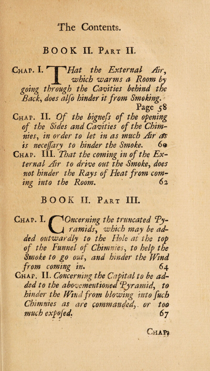 BOOK II. Part II. Chap. I. ^ § 1Hat the External Air, i which warms a Room by going through the Cavities behind the Back, does alfo hinder it from Smoking.a Page 58 Chap. IL Of the bignefs of the opening of the Sides and Cavities of the Chim- nieSj in order to let in as much Air as is necejfary to hinder the Smoke. 6® Chap. III. That the coming in of the, Ex¬ ternal Air to drive out the Smoke, does not hinder the Rays of Heat from com¬ ing into the Room. 62 BOOK II. Part III. Chap. I. f^Oncerning the truncated cPy- V^J ramids, which may be ad¬ ded outwardly to the Hole at the top of the Funnel of Chimnies, to help the Smoke to go out, and hinder the pfind from coming in. 64 Chap. II. Concerning the Capital to be ad¬ ded to the above mentioned Pyramid, to hinder the Wind from blowing into fuch Chimnies as are commandedor too much expojed• 6y Chap?