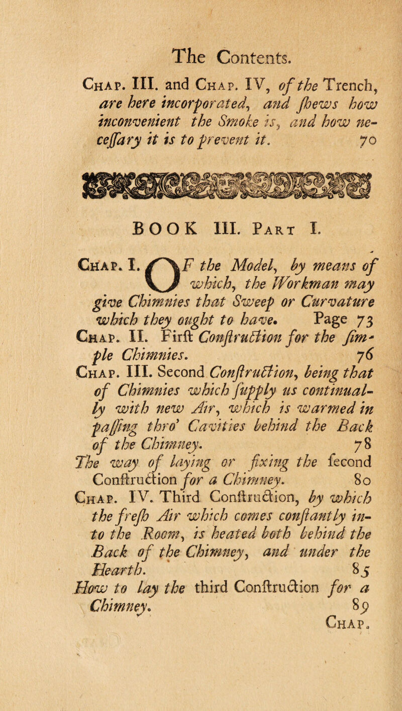 Chap. III. and Chap. IV, of the Trench, are here incorporated, and pews how inconvenient the Smoke is, and how ne- cejfary it is to prevent it. 70 BOOK III. Part I. Chap. I. jT\F the Model, by means of which, the Workman may give Chimnies that Sweep or Curvature which they ought to have. Page 73 Chap. II. Fir ft. Conftrubiion for the fim* pie Chimnies. 76 Chap. III. Second Conflru5Uony being that of Chimnies which fupply us continual¬ ly with new Air, which is warmed in pacing thro’ Cavities behind the Back of the Chimney. 78 The way of laying or fixing the fecond Conftruaion for a Chimney. 80 Chap. IV. Third Conilmftion, by which the frep Air which comes confantly in¬ to the Room, is heated both behind the Back of the Chimney, and under the Hearth. 85 How to lay the third Conftruction for a Chimney; 85* Chap,