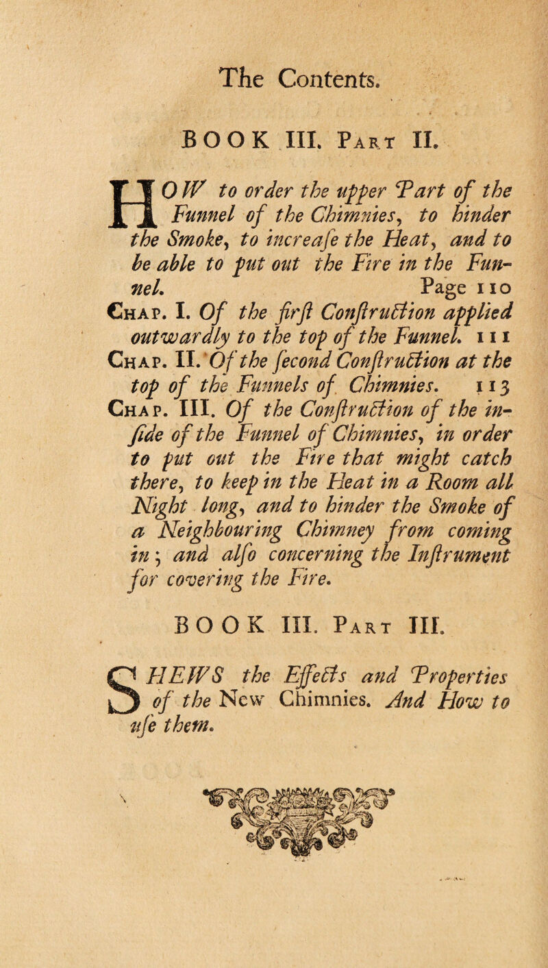 BOOK III Part II. HOW to order the upper Tart of the Funnel of the Ohimnies, to hinder the Smoke, to increafe the Heat, and to be able to put out the Fire in the Fun¬ nel. Page no Chap. I. Of the firft ConflruElion applied outwardly to the top of the Funnel, in Chap. II.'Of the fecond Conftrublion at the top of the Funnels of Chimnies. 113 Chap. III. Of the ConflruBion of the in- fide of the Funnel of Chimnies, in order to put out the Fire that might catch there, to keep in the Heat in a Room all Night long, and to hinder the Smoke of a Neighbouring Chimney from coming in; and alfo concerning the Inftrument for covering the Fire. BOOK III. Part III. SFFEWS the Effects and T roper ties of the New Chimnies. And How to life them.