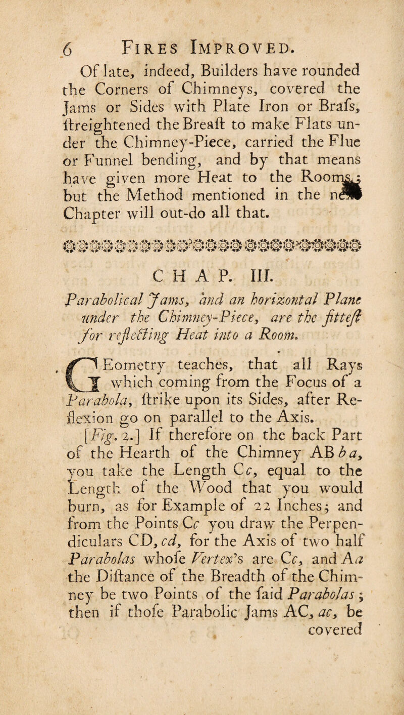 Of late, indeed. Builders have rounded the Corners of Chimneys, covered the Jams or Sides with Plate Iron or Brafs, ftreightened the Breaft to make Flats un¬ der the Chimney-Piece, carried the Flue or Funnel bending, and by that means have given more Heat to the Room^ but the Method mentioned in the n^l Chapter will out-do all that. C H A P. III. Parabolical Jams, and an horizontal Plane under the Chimney-Piece, are the fitteji for reflecting Heat into a Room. GEometry teaches, that all Rays which coming from the Focus of a Parabola, ftrike upon its Sides, after Re¬ flexion go on parallel to the Axis. [Fig. 2,.] If therefore on the back Part of the Hearth of the Chimney AB b ay you take the Length Cc, equal to the Length of the Wood that you would burn, as for Example of 22 Inches; and from the Points Cc you draw the Perpen¬ diculars CD, cdy for the Axis of two half Parabolas whofe Vertex?s are Cc, and Aa the Diftance of the Breadth of the Chim¬ ney be two Points of the faid Parabolas ; then if thofe Parabolic Jams AC, acy be covered