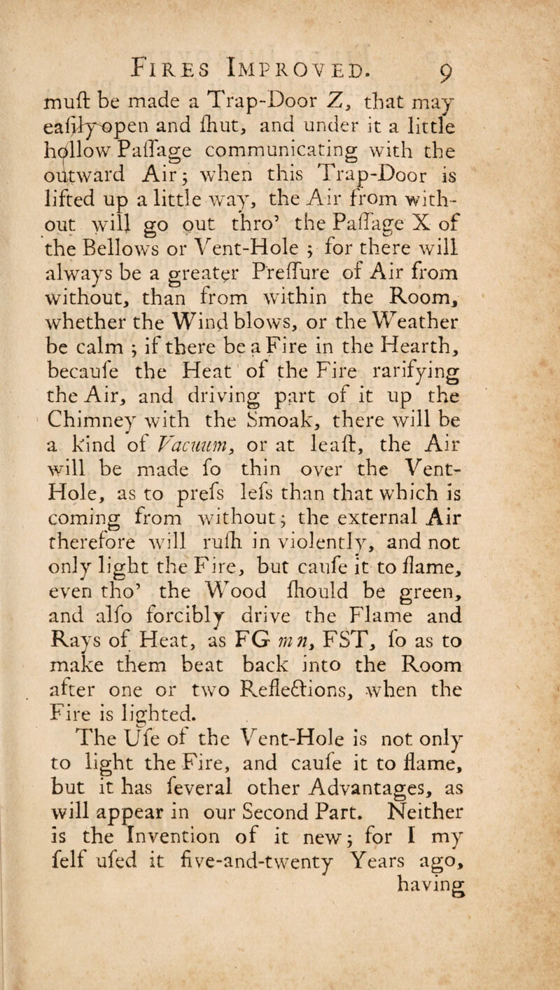 mu ft be made a Trap-Door Z, that may eafjfy^open and fhut, and under it a little hdllow Paffage communicating with the outward Air; when this Trap-Door is lifted up a little way, the Air from with¬ out will go out thro’ the Paflage X of the Bellows or Vent-Hole ; for there will always be a greater Preffure of Air from without, than from within the Room, whether the Wind blows, or the Weather be calm ; if there be a Fire in the Hearth, becaufe the Heat of the Fire ratifying the Air, and driving part of it up the Chimney with the Smoak, there will be a kind of Vacuum, or at leaft, the Air will be made fo thin over the Vent- Hole, as to prefs lefs than that which is coming from without; the external Air therefore will rufh in violently, and not only light the Fire, but caufe it to flame, even tho’ the Wood fliould be green, and alfo forcibly drive the Flame and Rays of Heat, as FG mn, FST, lo as to make them beat back into the Room after one or two P^efleftions, when the Fire is lighted. The Ufe of the Vent-Hole is not only to light the Fire, and caufe it to flame, but it has feveral other Advantages, as will appear in our Second Part. Neither is the Invention of it new; for I my felf ufed it five-and-twenty Years ago.