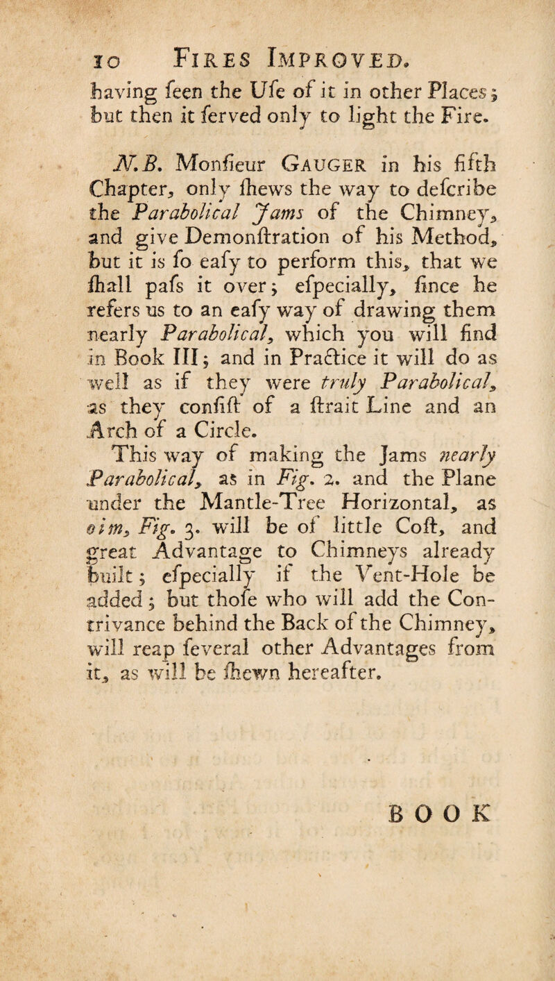 haying feen the Ufe of it in other Places; but then it ferved only to light the Fire. N.B. Monfieur Gauger in his fifth Chapter* only fhews the way to defcribe the Parabolical Jams of the Chimney* and give Demonftration of his Method* but it is fo eafy to perform this* that we fhall pafs it over; efpecially* fince he refers us to an eafy way of drawing them nearly Parabolical* which you will find in Book III; and in Practice it will do as well as if they were truly Parabolical* as they confift of a ftrait Line and an Arch of a Circle. This way of making the Jams nearly Parabolical* as in Fig. 2. and the Plane under the Mantle-Tree Horizontal* as &amp;ims Fig* 3. will be of little Coft, and great Advantage to Chimneys already built; efpecially it the Vent-Hole be added; but thofe w’ho will add the Con-* trivance behind the Back of the Chimney* will reap feveral other Advantages from it* as will be fhewn hereafter. BOOK
