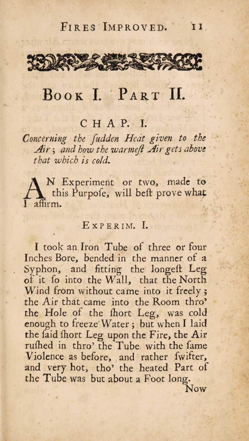 Book L Part II. CHAR L Concerning tie fudden Heat given to the Air j and how the warmeft Air gets above that which is cold. AN Experiment or two, made to this Purpofe, will belt prove what I affirm. Experim. I. I took an Iron Tube of three or four Inches Bore, bended in the manner of a Syphon, and fitting the longeft Leg of it fo into the Wall, that the North Wind from without came into it freely ; the Air that came into the Room thro’ the Hole of the fhort Leg, was cold enough to freeze Water ; but when I laid the faid ffiort Leg upon the Fire, the Air ruffied in thro’ the Tube with the fame Violence as before, and rather fwifter, and very hot, tho’ the heated Part of the Tube was but about a Foot long. Now