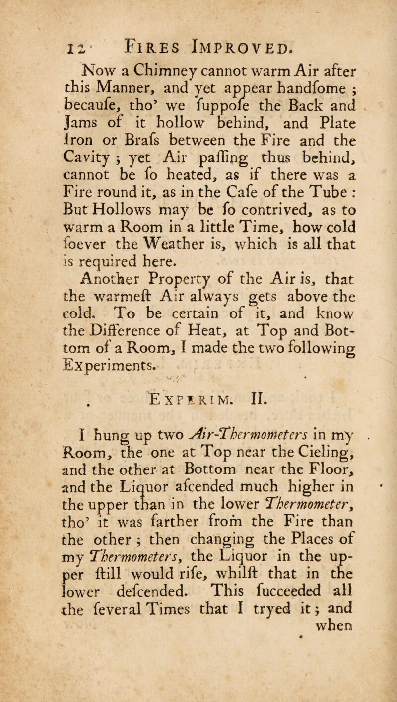Now a Chimney cannot warm Air after this Manner, and yet appear handfome ; becaufe, tho’ we fuppofe the Back and Jams of it hollow behind, and Plate Iron or Brafs between the Fire and the Cavity ; yet Air palling thus behind, cannot be fo heated, as if there was a Fire round it, as in the Cafe of the Tube : But Hollows may be fo contrived, as to warm a Room in a little Time, how cold foever the Weather is, which is all that is required here. Another Property of the Airis, that the warm eft Air always gets above the cold. To be certain of it, and know the Difference of Heat, at Top and Bot¬ tom of a Room, I made the two following Experiments. W . V_; • E XPERIM. II. I hung up two Air-Thermometers in my Room, the one at Top near the Cieling, and the other at Bottom near the Floor, and the Liquor afeended much higher in the upper than in the lower Thermometer, tho’ it was farther from the Fire than the other ; then changing the Places of my Thermometers, the Liquor in the up¬ per ftill would rife, whilft that in the lower defeended. This fucceeded all the feveral Times that I tryed it; and when N