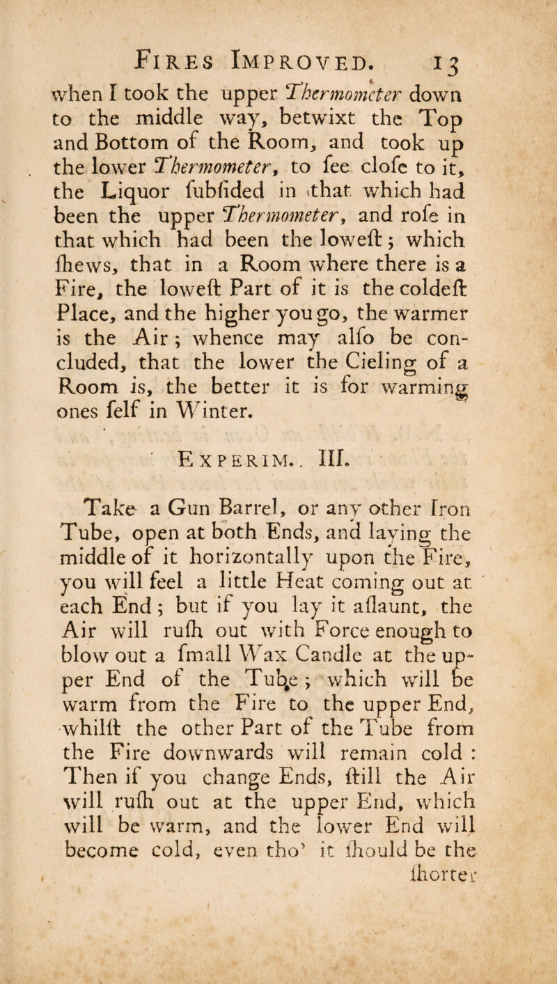 when I took the upper 'Thermometer down to the middle way, betwixt the Top and Bottom of the Room, and took up the lower Thermometer, to fee clofe to it, the Liquor fubfided in 'that, which had been the upper Thermometer, and rofe in that which had been the loweft; which fhews, that in a Room where there is a Fire, the loweft Part of it is the coldeft Place, and the higher you go, the warmer is the Air; whence may alfo be con¬ cluded, that the lower the Cieling of a Room is, the better it is for warming ones felf in Winter* Experim.. III. Take a Gun Barrel, or any other Iron Tube, open at both Ends, and laying the middle of it horizontally upon the Fire, you will feel a little Heat coming out at each End; but if you lay it allaunt, the Air will rufh out with Force enough to blow out a fmall Wax Candle at the up¬ per End of the Tub#e; which will be warm from the Fire to the upper End, whilft the other Part of the Tube from the Fire downwards wTill remain cold : Then if you change Ends, ftill the Air will rufh out at the upper End, which will be warm, and the lower End will become cold, even tho* it ihould be the Ihorter