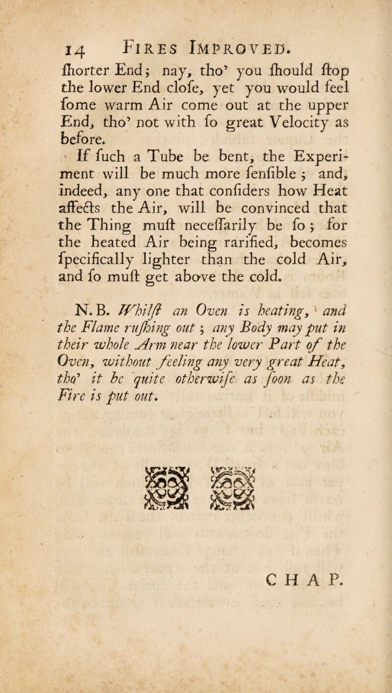 fliorter End; nay, tho’ you fhould Hop the lower End clofe, yet you would feel fome warm Air come out at the upper End, tho’ not with fo great Velocity as before. * If fuch a Tube be bent, the Experi¬ ment will be much more fenfible ; and, indeed, any one that confiders how Heat affefts the Air, will be convinced that the Thing mull neceffarily be fo; for the heated Air being rarified, becomes fpecifically lighter than the cold Air, and fo mu ft get above the cold. N.B. milft an Oven is heating, and the Flame rujhing out; any Body may put in their whole Ann near the lower Part of the Oven, without feeling any very great Heat, tho’ it be quite otherwise as foon as the Fire is put out. C H A P.