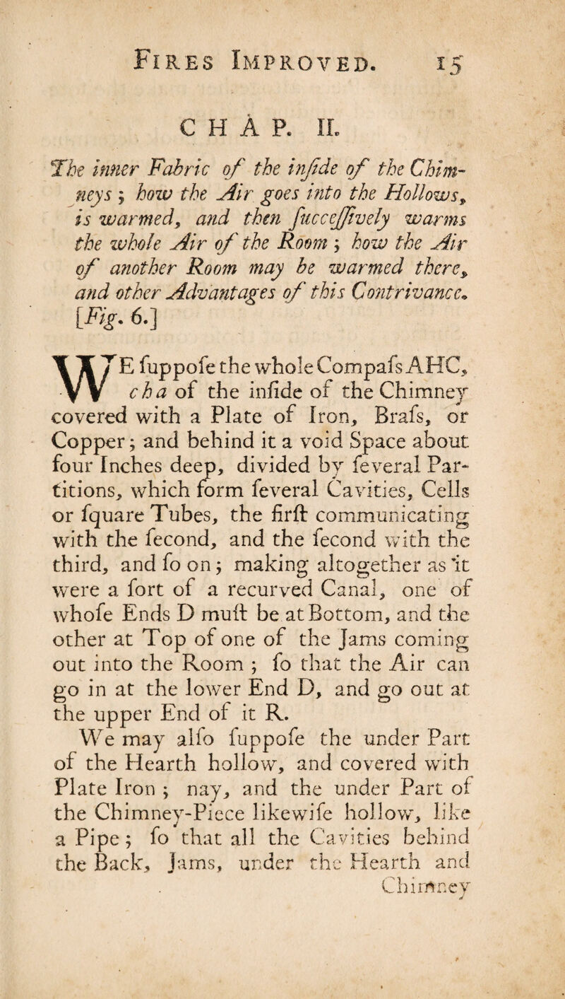 chAp. ii. The inner Fabric of the injide of the Chim¬ neys j how the Air goes into the Hollows, is warmed, and then fuccejfvely warms the whole Air of the Room ; how the Air of another Room may be warmed there* and other Advantages of this Contrivance* [Fig. 6.] WrE fuppofe the whole Compafs AHC, cha of the infide of the Chimney* covered with a Plate of Iron,, Brafs, or Copper; and behind it a void Space about four Inches deep, divided by feveral Par¬ titions, which form feveral Cavities, Cells or fquare Tubes, the firft communicating with the fecond, and the fecond with the third, and fo on; making altogether as it were a fort of a recurved Canal, one of whofe Ends D mult be at Bottom, and the other at Top of one of the Jams coming out into the Room ; fo that the Air can go in at the lower End D, and go out at the upper End of it R. We may alfo fuppofe the under Part of the Hearth hollow, and covered with Plate Iron ; nay, and the under Part of the Chimney-Piece like wife hollow, like a Pipe; fo that all the Cavities behind the Back, Jams, under the Hearth and Chimney