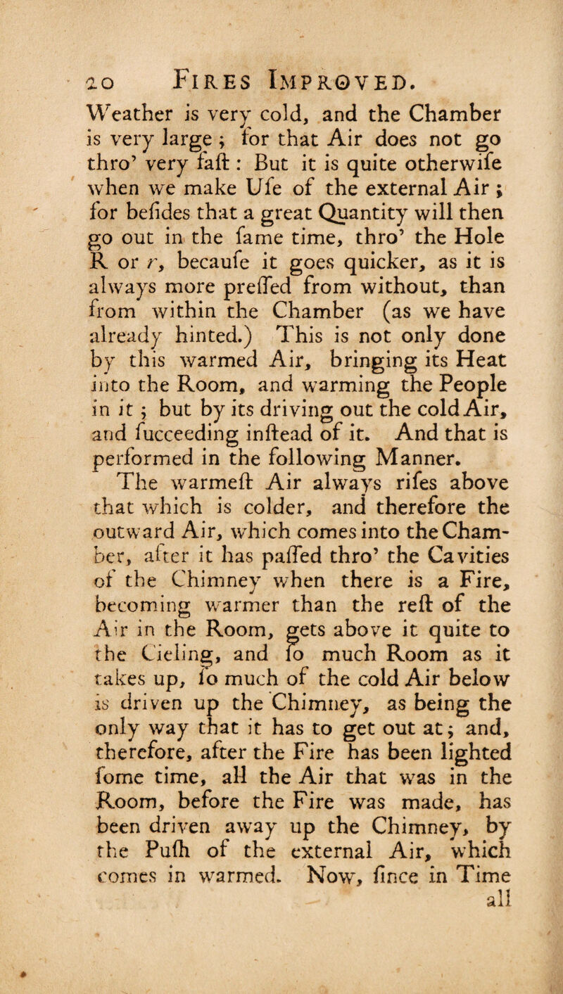 Weather is very cold, and the Chamber is very large ; lor that Air does not go thro’ very laft : But it is quite otherwise when we make Ufe of the external Air ; for befides that a great Quantity will then go out in the fame time, thro’ the Hole R or r, becaufe it goes quicker, as it is always more prefled from without, than from within the Chamber (as we have already hinted.) This is not only done by this warmed Air, bringing its Heat into the Room, and warming the People in it ; but by its driving out the cold Air, and fucceeding inftead of it. And that is performed in the following Manner. The warmeft Air always rifes above that which is colder, and therefore the outward Air, which comes into theCham- her, alter it has paffed thro’ the Cavities of the Chimney when there is a Fire, becoming warmer than the reft of the Air in the Room, gets above it quite to the Cieling, and 10 much Room as it takes up, io much of the cold Air below is driven up the Chimney, as being the only way that it has to get out at; and, therefore, after the Fire has been lighted fome time, aH the Air that was in the Room, before the Fire was made, has been driven away up the Chimney, by the Pufh of the external Air, which comes in warmed. Now~, fince in Time all