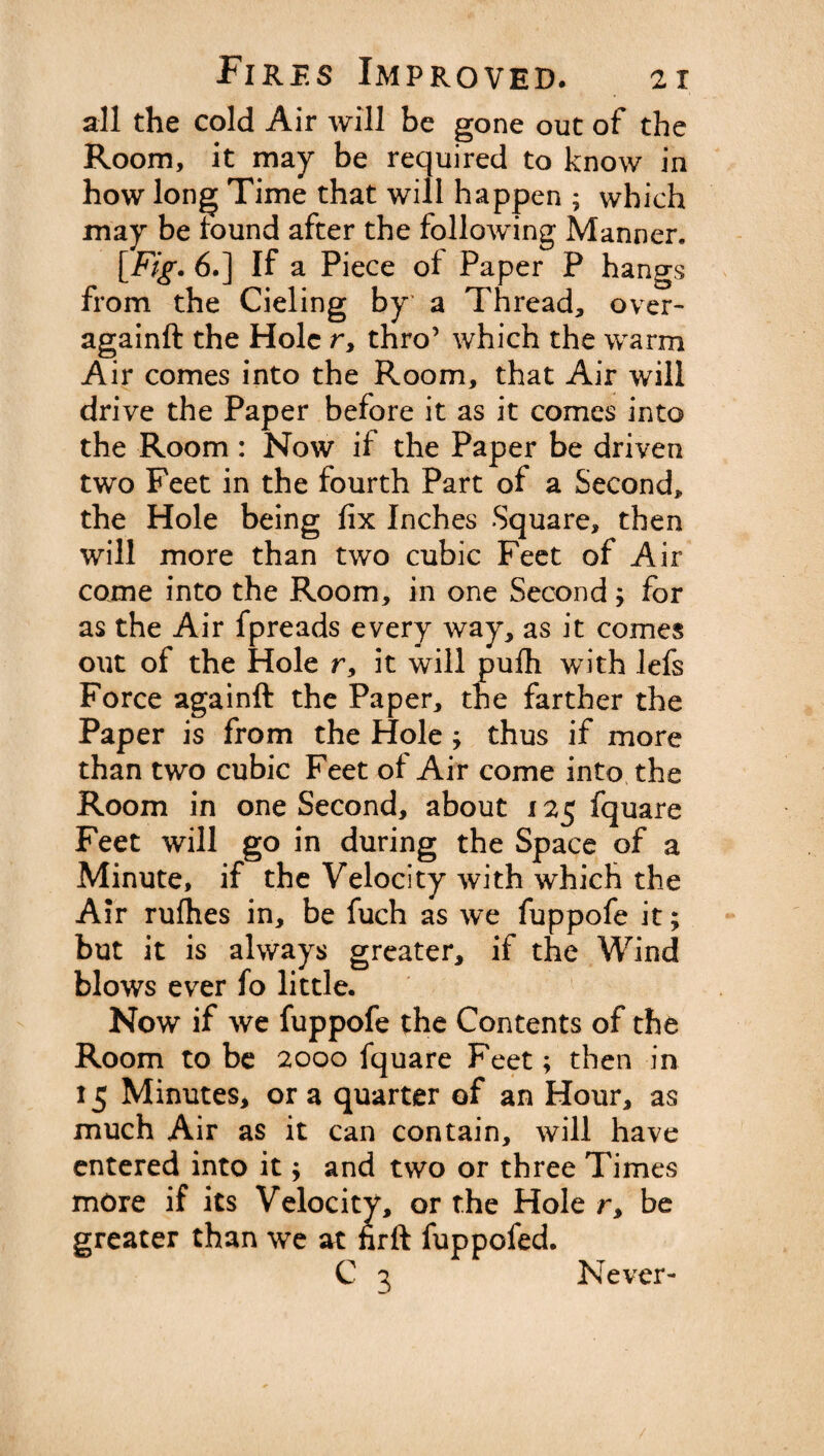 all the cold Air will be gone out of the Room, it may be required to know in how long Time that will happen ; which may be found after the following Manner. [Fig. 6.] If a Piece ol Paper P hangs from the Cieling by a Thread, over- againft the Hole r, thro’ which the warm Air comes into the Room, that Air will drive the Paper before it as it comes into the Room: Now if the Paper be driven two Feet in the fourth Part of a Second, the Hole being fix Inches Square, then will more than two cubic Feet of Air come into the Room, in one Second; for as the Air fpreads every way, as it comes out of the Hole r, it will pu£h with lefs Force againft the Paper, the farther the Paper is from the Hole ; thus if more than two cubic Feet of Air come into the Room in one Second, about x 25 fquare Feet will go in during the Space of a Minute, if the Velocity with which the Air rufhes in, be fuch as we fuppofe it; but it is always greater, if the Wind blows ever fo little. Now if we fuppofe the Contents of the Room to be 2000 fquare Feet; then in 15 Minutes* or a quarter of an Hour, as much Air as it can contain, will have entered into it $ and two or three Times more if its Velocity, or the Hole r, be greater than we at hrft fuppofed. Never-