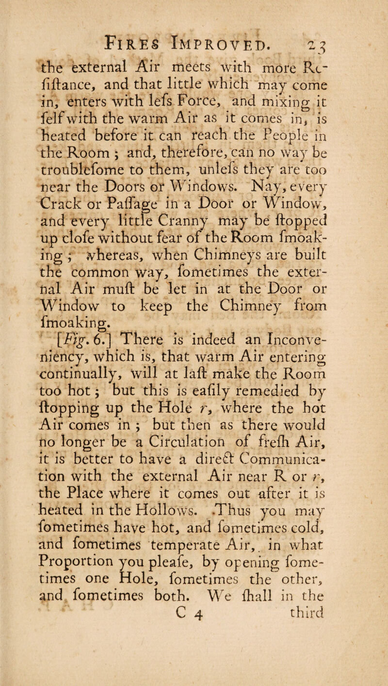 the external Air meets with more Re¬ finance, and that little which may come in, enters with lefs Force, and mixing it felfwith the warm Air as it comes in, is heated before it can reach the People in the Room ; and, therefore, can no way be troublefome to them, unlefs they are too near the Doors or Windows. Nay, every Crack or Paffage in a Door or Window, and every little Cranny may be ftopped up clofe without fear of the Room fmoak- ing ; whereas, when Chimneys are built the common way, fometimes the exter¬ nal Air muft be let in at the Door or Window to keep the Chimney from fmoaking. [jFig. 6.] There is indeed an Inconve- niency, which is, that warm Air entering continually, will at laft make the Room too hot; but this is eafily remedied by flopping up the Hole r, where the hot Air comes in ; but then as there would no longer be a Circulation of frefh Air, it is better to have a direft Communica¬ tion with the external Air near R or r, the Place where it comes out after it is heated in the Hollows. Thus you may fometimes have hot, and fometimes cold, and fometimes temperate Air, in what Proportion you pleafe, by opening fome¬ times one Hole, fometimes the other, and fometimes both. We (hall in the C 4 third