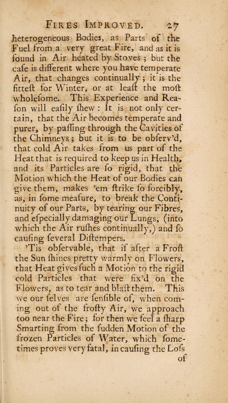heterogeneous Bodies, as Parts of the Fuel from a very great Fire, and as it is found in Air heated by Stoves ; but the cafe is different where you have temperate Air, that changes continually; it is the fitted: for Winter, or at leaft the molt wholefome. This Experience and Rea- fon will eafily fhew : It is not only cer¬ tain, that the Air becomes temperate and purer, by palling through the Cavities of the Chimneys ; but it is to be obferv’d, that cold Air takes from us part of the Heat that is required to keep us in Health, and its Particles are fo rigid, that the Motion which the Heat of our Bodies can give them, makes ’em ftrike lo forcibly, as, in fome meafure, to break the Conti¬ nuity of our Parts, by tearing our Fibres, and efpecially damaging our Lungs, (into which the Air rufhes continually,) and fo caufing feveral Diftempers. ’Tis obfervable, that if after a Froft the Sun fhines pretty warmly on Flowers, that Heat gives fuch a Motion to the rigid cold Particles that were fix’d on the Flowers, as to tear and blaft them. This we our felves are fenfible of, when com¬ ing out of the frofty Air, we approach too near the Fire; for then we feel a fharp Smarting from the fudden Motion of the frozen Particles of Water, which fome- times proves very fatal, in caufing the Lofs