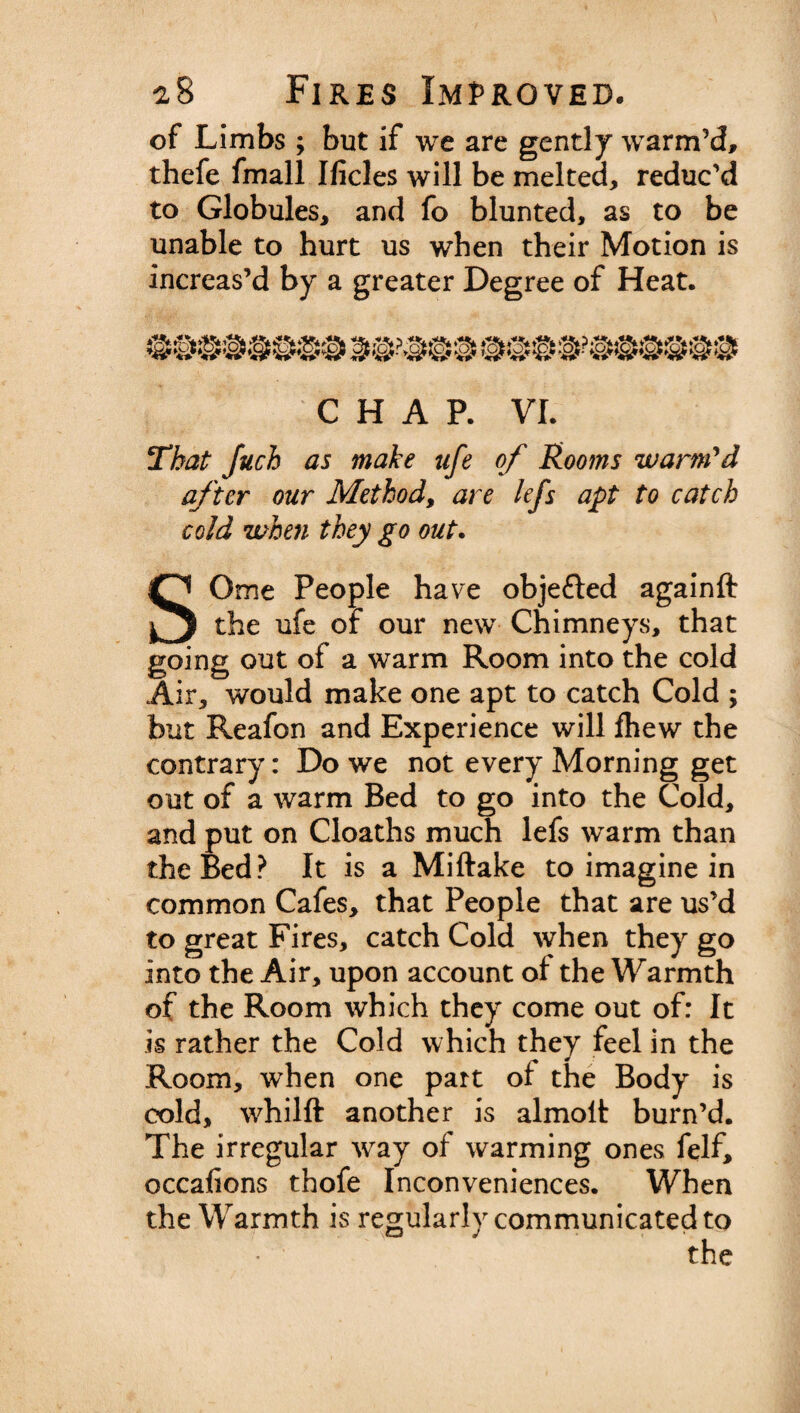 of Limbs ; but if we are gently warm’d, thefe fmall Hides will be melted, reduc’d to Globules, and fo blunted, as to be unable to hurt us when their Motion is increas’d by a greater Degree of Heat. CHAP. VI. That Juch as make ufe of Rooms warm'd after our Method, are lefs apt to catch cold when they go out. SOme People have objected againft the ufe of our new Chimneys, that going out of a warm Room into the cold Air, would make one apt to catch Cold ; but Reafon and Experience will fhew the contrary: Do we not every Morning get out of a warm Bed to go into the Cold, and put on Cloaths much lefs warm than the Bed? It is a Miftake to imagine in common Cafes, that People that are us’d to great Fires, catch Cold when they go into the Air, upon account ot the Warmth of the Room which they come out of: It is rather the Cold which they feel in the Room, when one part ot the Body is cold, whilft another is almoit burn’d. The irregular way of warming ones felf, occafions thofe Inconveniences. When the Warmth is regularly communicated to the