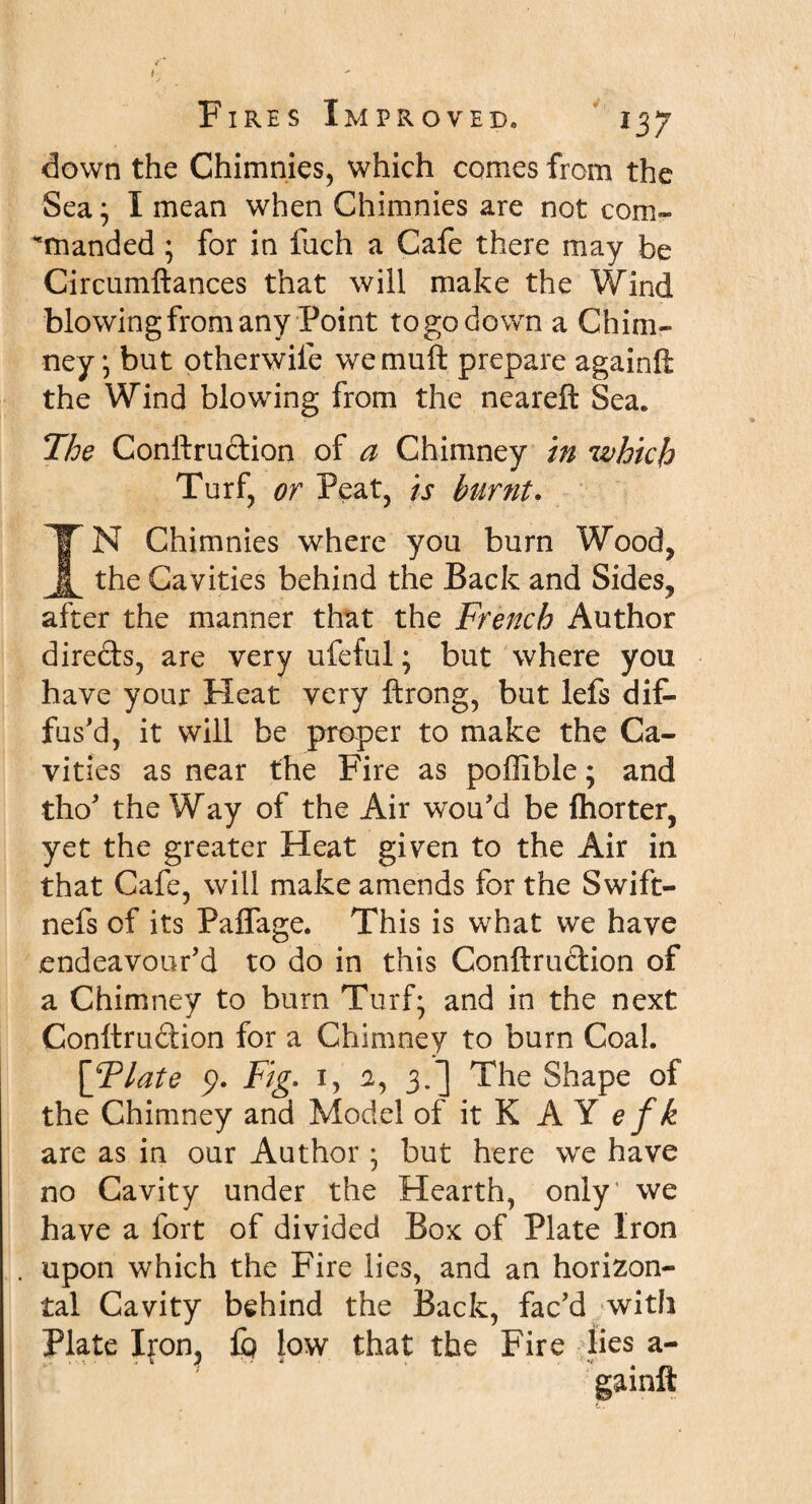 down the Chimnies, which comes from the Sea; I mean when Chimnies are not com- fnanded ; for in filch a Cafe there may be Circumftances that will make the Wind blowing from any Point to go down a Chim¬ ney; but otherwife wemuft prepare againft the Wind blowing from the neareft Sea. The Conftrudion of a Chimney in which Turf, or Peat, is burnt. TN Chimnies where you burn Wood, _ the Cavities behind the Back and Sides, after the manner that the French Author direds, are very ufeful; but where you have your Heat very ftrong, but lefs dif¬ fus'd, it will be proper to make the Ca¬ vities as near the Fire as poffible; and tho' the Way of the Air wou'd be fhorter, yet the greater Heat given to the Air in that Cafe, will make amends for the Swift- nefs of its Paffage. This is what we have endeavour'd to do in this Conftrudion of a Chimney to burn Turf; and in the next Conftrudion for a Chimney to burn Coal. \Tlate p. Fig- 1, a, 3.] The Shape of the Chimney and Model of it K A Y e f k are as in our Author ; but here we have no Cavity under the Hearth, only' we have a fort of divided Box of Plate Iron upon which the Fire lies, and an horizon¬ tal Cavity behind the Back, fac'd with Plate Ifon, fp low that the Fire lies a- gainft