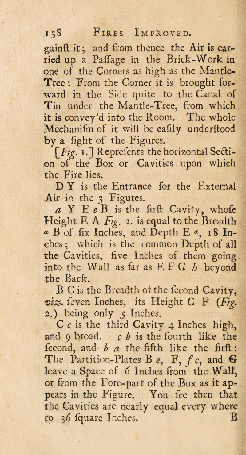 gainft it; and from thence the Air is car¬ ried up a Paffage in the Brick-Work in one of the Corners as high as the Mantle- Tree ; From the Corner it is brought for¬ ward in the Side quite to the Canal of Tin under the Mantle-Tree, from which it is convey'd into the Room. The whole Mechanifm of it will be eafily underftood by a fight of the Figures. \_Fig. i.] Reprefents the horizontal Secti¬ on of the Box or Cavities upon which the Fire lies. D Y is the Entrance for the External Air in the 3 Figures. a Y E e B is the firft Cavity, whofe Height E A Fig. 2. is equal to the Breadth A B of fix Inches, and Depth E 18 In¬ ches ; which is the common Depth of all the Cavities, five Inches of them going into the Wall as far as E F G h beyond the Back. B C is the Breadth of the fecond Cavity, viz* feven Inches, its Height C F (Fig. 2.) being only 5 Inches. C c is the third Cavity 4 Inches high, and p broad. c b is the fourth like the fecond, and b a the fifth like the firft : The Partition-Plates B e, F, f c, and G leave a Space of 6 Inches from the Wall, or from the Fore-part of the Box as it ap-&gt; pears in the Figure, You fee then that the Cavities are nearly equal every where to 3d fquare Inches, B