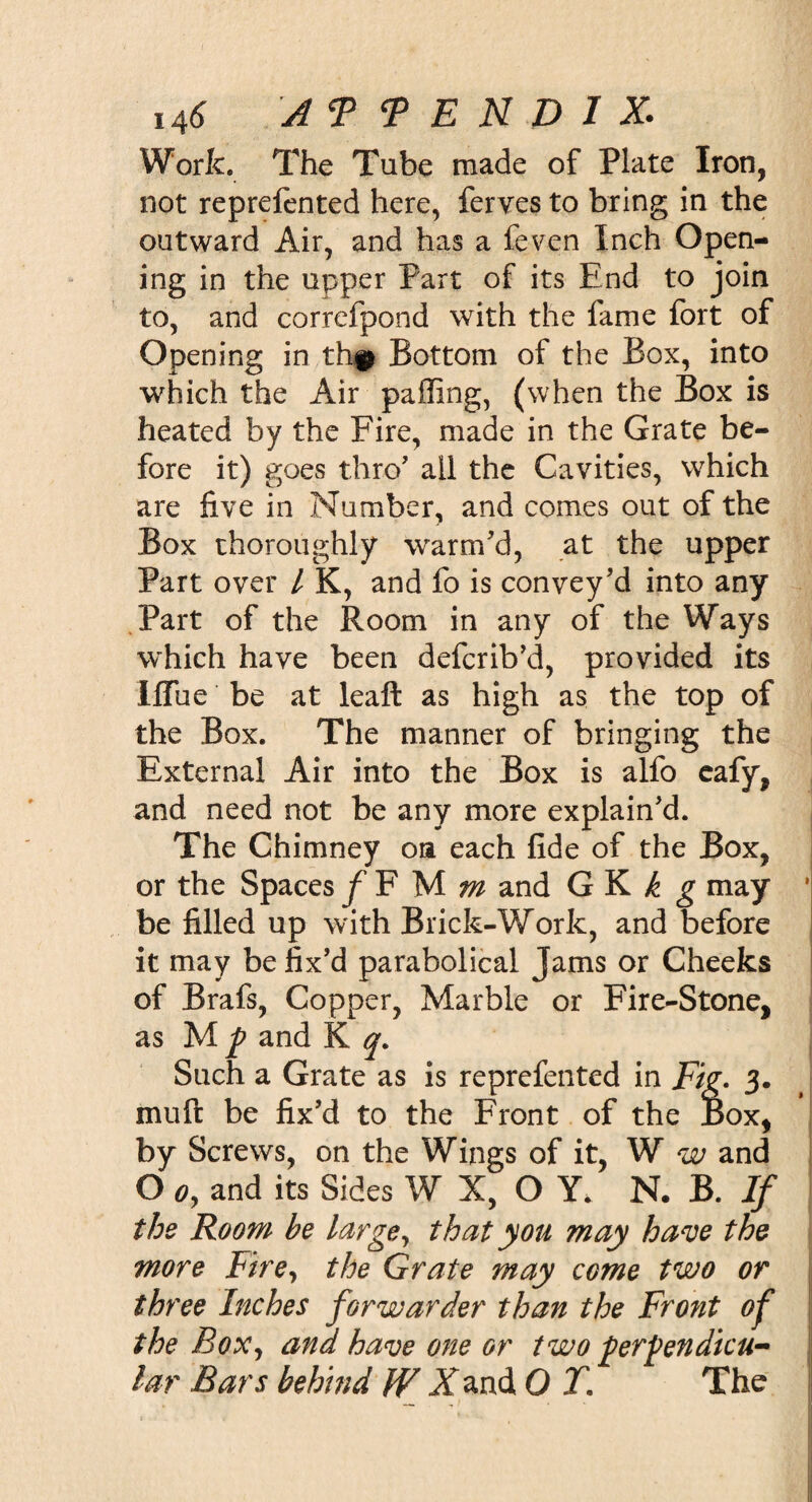 i4&lt;S A 9 9 E N D I X. Work. The Tube made of Plate Iron, not reprelented here, ferves to bring in the outward Air, and has a feven Inch Open¬ ing in the upper Part of its End to join to, and correfpond with the fame fort of Opening in th# Bottom of the Box, into which the Air palling, (when the Box is heated by the Fire, made in the Grate be¬ fore it) goes thro' all the Cavities, which are five in Number, and comes out of the Box thoroughly warm'd, at the upper Part over l K, and fo is convey'd into any Part of the Room in any of the Ways which have been defcrib'd, provided its Iffue be at leaft as high as the top of the Box. The manner of bringing the External Air into the Box is alfo cafy, and need not be any more explain'd. The Chimney on each fide of the Box, or the Spaces f F M m and GK^ may be filled up with Brick-Work, and before it may be fix’d parabolical Jams or Cheeks of Brafs, Copper, Marble or Fire-Stone, as M p and K y. Such a Grate as is reprefented in Fig- 3. muft be fix'd to the Front of the Box, by Screws, on the Wings of it, W w and O o9 and its Sides W X, O Y. N. B. If the Room he large, that you may have the more Fire, the Grate may come two or three Inches forwarder than the Front of the Box, and have one or two perpendicu¬