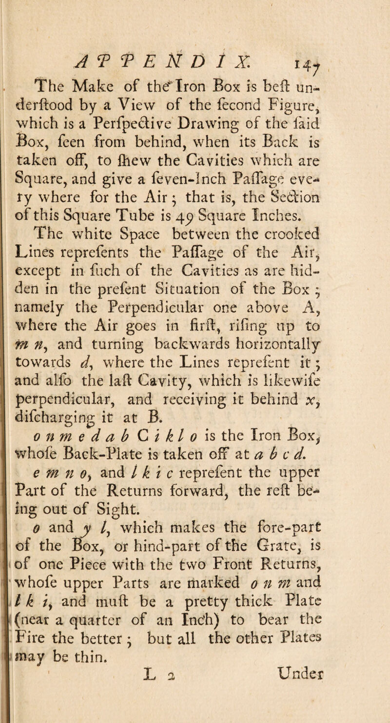 The Make of thdTron Box is beft un- derftood by a View of the fecond Figure, which is a Perfpe&amp;ive Drawing of the laid Box, feen from behind, when its Back is taken off, to ftiew the Cavities which are Square, and give a feven-lnch Paffage eve-* ry where for the Air; that is, the Se&amp;ion of this Square Tube is 45) Square Inches. The white Space between the crooked Lines reprefents the Paffage of the Air, except in fuch of the Cavities as are hid¬ den in the prefent Situation of the Box ; namely the Perpendicular one above A, where the Air goes in firft, riling up to fn n, and turning backwards horizontally towards d, where the Lines reprefent it; and alfo the la-ft Cavity, which is likewife perpendicular, and receiving it behind difcharging it at B. onmedabCiklo is the Iron Box, whofe Back-Plate is taken off at a b c d. e m n Oy and l k i c reprefent the upper Part of the Returns forward, the reft be¬ ing out of Sight. 0 and y /, which makes the fore-part of the Box, or hind-part of the Grate, is of one Piece with the two Front Returns, whofe upper Parts are marked 0 n ni and / k iy and muft be a pretty thick Plate (near a quarter of an Inc’h) to bear the Fire the better ; but all the other Plates may be thin. L a Under