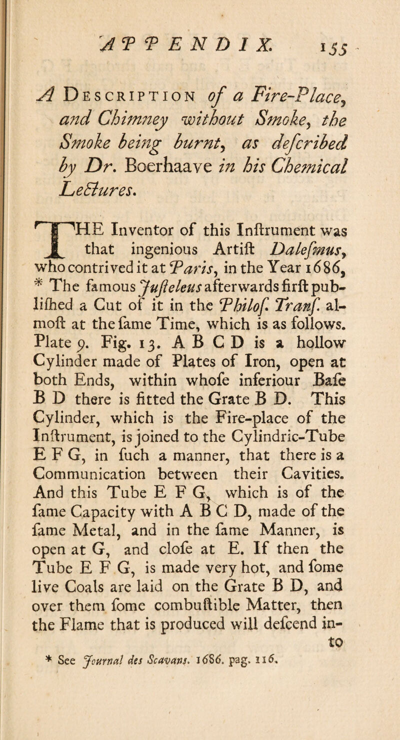 A D escription of a Fire-Place, and Chimney without Smoke, the Smoke being burnt, as defcribed by Dr. Boerhaave in his Chemical Le Bures. THE Inventor of this Inftrument was that ingenious Artift Dalefinus, who contrived it at Paris, in the Year i&lt;5865 * The famous JuJieleus afterwards firft pub- lifted a Gut of it in the Pbilof Tranf al- moft at the fame Time, which is as follows, Plate p. Fig. 13. AB CD is a hollow Cylinder made of Plates of Iron, open at both Ends, within whofe inferiour Bale B D there is fitted the Grate B D. This Cylinder, which is the Fire-place of the Inftrument, is joined to the Cylindric-Tube E F G, in fuch a manner, that there is a Communication between their Cavities. And this Tube E FGr which is of the fame Capacity with A B C D, made of the fame Metal, and in the fame Manner, is open at G, and clofe at E. If then the Tube EFG, is made very hot, and fome live Coals are laid on the Grate B D, and over them fome combuftible Matter, then the Flame that is produced will defcend in¬ to * See Journal des Scavans. 1 &lt;586, pag. n6%