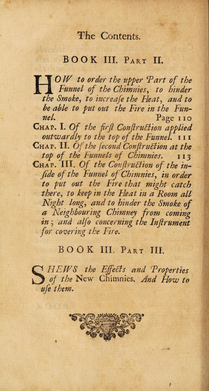 BOOK III. Part II. HOW to order the tipper 5Part of the Funnel of the Chimnies, to hinder the Smoke, to increafe the Heat, and to be able to put out the Fire in the Fun¬ nel. Page no Chap. I. Of the fir ft ConftruEtion applied outwardly to the top of the Funnel, in Chap. II. Of the jecond ConftruElion at the top of the Funnels of Chimnies. 113 Chap. III. Of the Conftm&ion of the in- fide of the Funnel of Chimnies, in order to put out the Fire that might catch there, to keep in the Heat in a Room all Night long, and to hinder the Smoke of a Neighbouring Chimney from coming in; and alfo concerning the Inftrument for covering the Fire. BOOK III. Part III. S* HEWS the Effects and Troperties | of the New Chimnies. And How to ufe them.