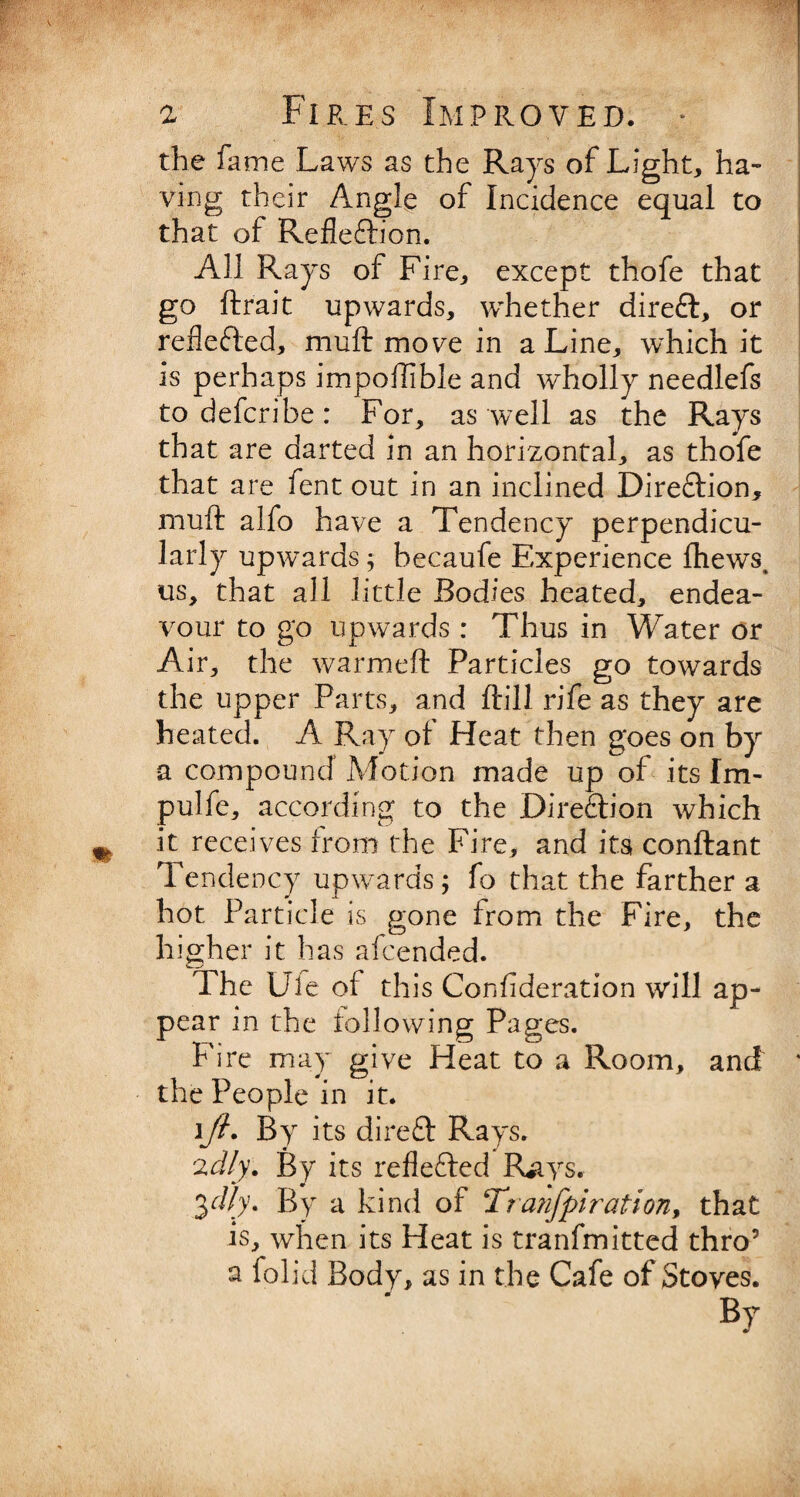 the fame Laws as the Rays of Light, ha¬ ving their Angle of Incidence equal to that of Refleftion. All Rays of Fire, except thofe that go ftr'ait upwards, whether direft, or reflected, muft move in a Line, which it is perhaps impoftible and wholly needlefs to defcribe: For, as well as the Rays that are darted in an horizontal, as thofe that are fent out in an inclined Direction, muft alfo have a Tendency perpendicu¬ larly upwards; becaufe Experience ihews, us, that all little Bodies heated, endea¬ vour to go upwards : Thus in Water or Air, the warmeft Particles go towards the upper Parts, and ftill rife as they are heated. A Ray of Heat then goes on by a compound Motion made up of its Im- pulfe, according to the Dire&ion which it receives from the Fire, and its conftant Tendency upwards; fo that the farther a hot Particle is gone from the Fire, the higher it has afcended. The Ule ol this Consideration will ap¬ pear in the following Pages. Fire may give Heat to a Room, and * the People in it. ][/?. By its direft Rays. 2d/y. By its reflected Riiys. 3dly. By a kind of Tranfpiration, that is, when its Heat is tranfmitted thro5 a folid Body, as in the Cafe of Stoves. By *