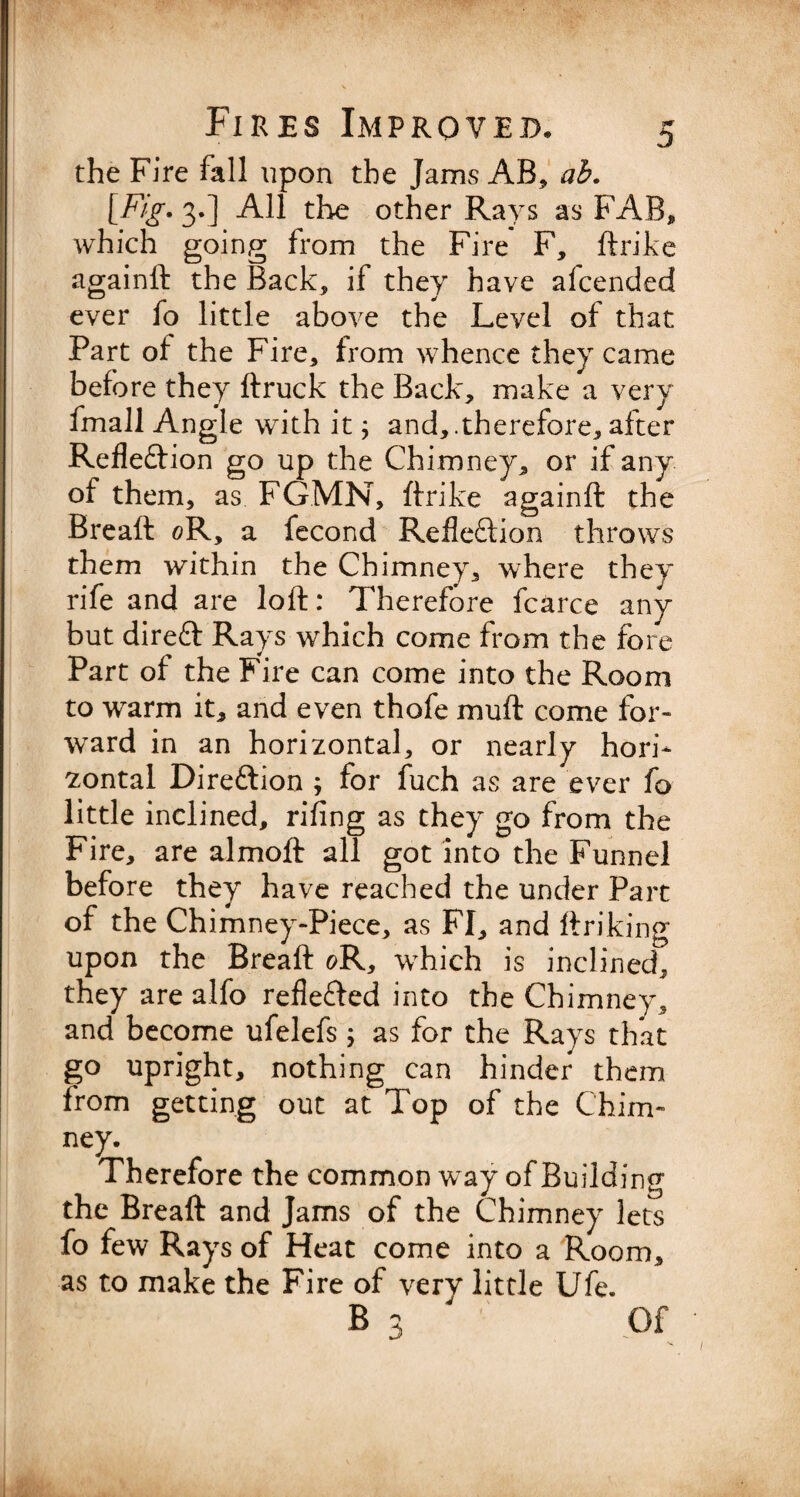 the Fire fall upon the Jams AB, ab. [Fig. 3.] All the other Rays as FAB, which going from the Fire F, ftrike againft: the Back, if they have alcended ever fo little above the Level of that Part of the Fire, from whence they came before they ftruck the Back, make a very fmall Angle with it; and,.therefore, after Reflection go up the Chimney, or if any of them, as FGMN, ftrike againft the Breaft 0R, a fecond Reflection throws them within the Chimney, where they rife and are loft: Therefore fcarce any but direCt Rays which come from the fore Part of the Fire can come into the Room to warm it, and even thofe muft come for¬ ward in an horizontal, or nearly hori¬ zontal Direction ; for fuch as are ever fo little inclined, rifing as they go from the Fire, are almoft all got into the Funnel before they have reached the under Part of the Chimney-Piece, as FI, and linking upon the Breaft g>R, which is inclined, they are alfo reflected into the Chimney, and become ufelefs; as for the Rays that go upright, nothing can hinder them from getting out at Top of the Chim¬ ney. Therefore the common way of Building the Breaft and Jams of the Chimney lets fo few Rays of Heat come into a Room, as to make the Fire of verv little Ufe. B3 Of