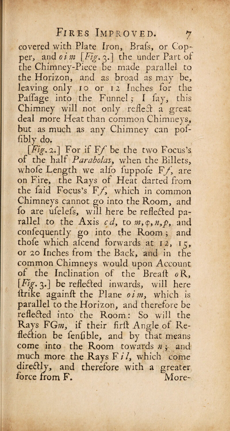 / covered with Plate Iron* Brafs, or Cop¬ per* and oim [Fig. 3.] the under Part of the Chimney-Piece be made parallel to the Horizon, and as broad as may be, leaving only 10 or 12 Inches for the Paffage into the Funnel, I fay, this Chimney will not only reflect a great deal more Heat than common Chimneys, but as much as any Chimney can pof- fibly do. [Fig- 2.] For if Ff be the two Focus’s of the half Parabolas, when the Billets, whofe Length we alfo fuppofe F\f\ are on Fire, the Rays of Heat darted from the faid Focus’s F/' which in common Chimneys cannot go into the Room, and fo are ufelefs, will here be reflected pa¬ rallel to the Axis cd, to m,<p, ?i3p9 and confequently go into the Room j and thofe which afcend forwards at 12, 15, or 20 Inches from the Back, and in the common Chimneys would upon Account of the Inclination of the Breaft #R, [Fig. 3.] be reflefted inwards, will here ftrike againft the Plane oim, which is parallel to the Horizon, and therefore be refle&ed into the Room: So will the Rays FG;?z, if their firft Angle of Re¬ flexion be fenfible, and by that means come into the Room towards n; and much more the Rays F i /, which come dire&ly, and therefore with a greater force from F. More-
