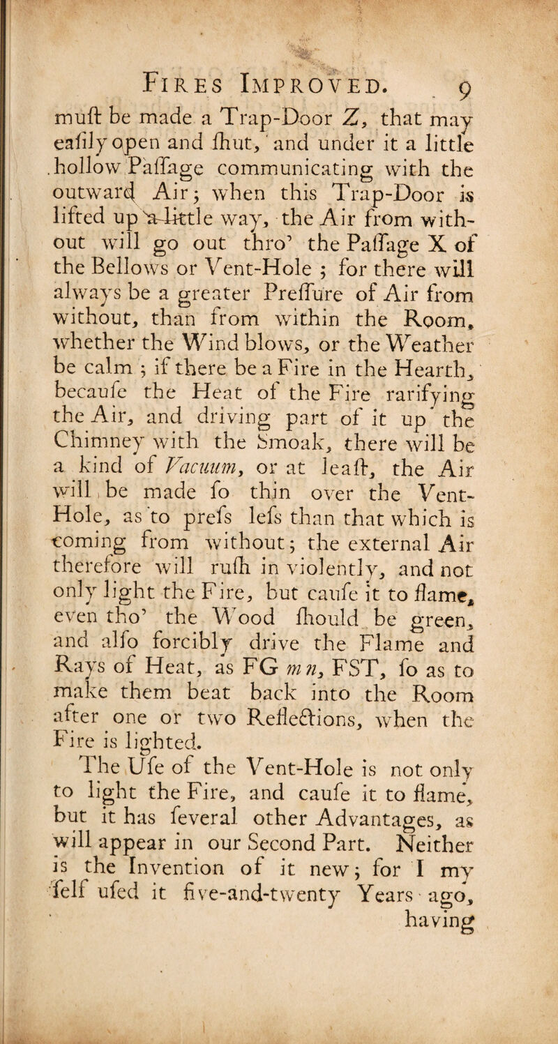 mu ft be made a Trap-Door Z, that may eafilyopen and fhut, and under it a little .hollow Paffage communicating with the outward Air 5 when this Trap-Door is lifted upWlittle way, the Air from with¬ out will go out thro the Paffage X of the Bellows or Vent-Hole ; for there will always be a greater Preffure of Air from without, than from within the Room, whether the Wind blows, or the Weather be calm ; if there be a Fire in the Hearth, becaufe the Heat oi the Fire rarifying the Air, and driving part of it up* the Chimney with the Smoak, there will be a kind of Vacuum, or at leaft, the Air will, be made fo thin over the Vent- Hole, as'to prefs lefs than that which is ■coming from without; the external Air therefore will rulh in violently, and not only light the Fire, but caufe it to flame, even tho’ the Wood fhould be green, and alfo forcibly drive the Flame and Rays of Heat, as FG mn, FST, fo as to make them beat back into the Room after one or two Reflexions, when the Fire is lighted. 1 he life of the Vent-Hole is not only to light the Fire, and caufe it to flame*, but it has feveral other Advantages, as will appear in our Second Part. Neither is the Invention of it new; for I my felf ufed it five-and-twenty Years ago.