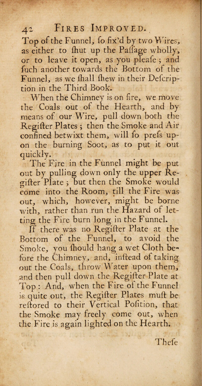 Top of the Funnel, fo fix’d by two Wires, as either to {hut up the Paffage wholly, or to leave it open, as you pleafe ; and fuch another towards the Bottom of the Funnel, as we fhall fhew in their Defcrip- tion in the Third Book. When the Chimney is on fire, we move the Coals out of the Hearth, and by means of our Wire, pull down both the Regifter Plates; then the Smoke and Air confined betwixt them, will fo prefs up¬ on the burning Soot, as to put it out quickly. The Fjre in the Funnel might be put out by pulling down only the upper Re¬ gifter Plate ; but then the Smoke would come into the Room, till the Fire was out, which, however, might be borne with, rather than run the Hazard of let¬ ting the Fire burn long in the Funnel. If there was no Regifter Plate at the Bottom of the Funnel, to avoid the Smoke, you fhould hang a wet Cloth be¬ fore the Chimney, and, inftead of taking out the Coals, throw Water upon them, /and then pull down the Regifter Plate at Top : And, when the Fire oi the Funnel is quite out, the Regifter Plates muft be reftored to their Vertical Pofition, that the Smoke may freely come out, when the Fire is again lighted on the Hearth. Thefe