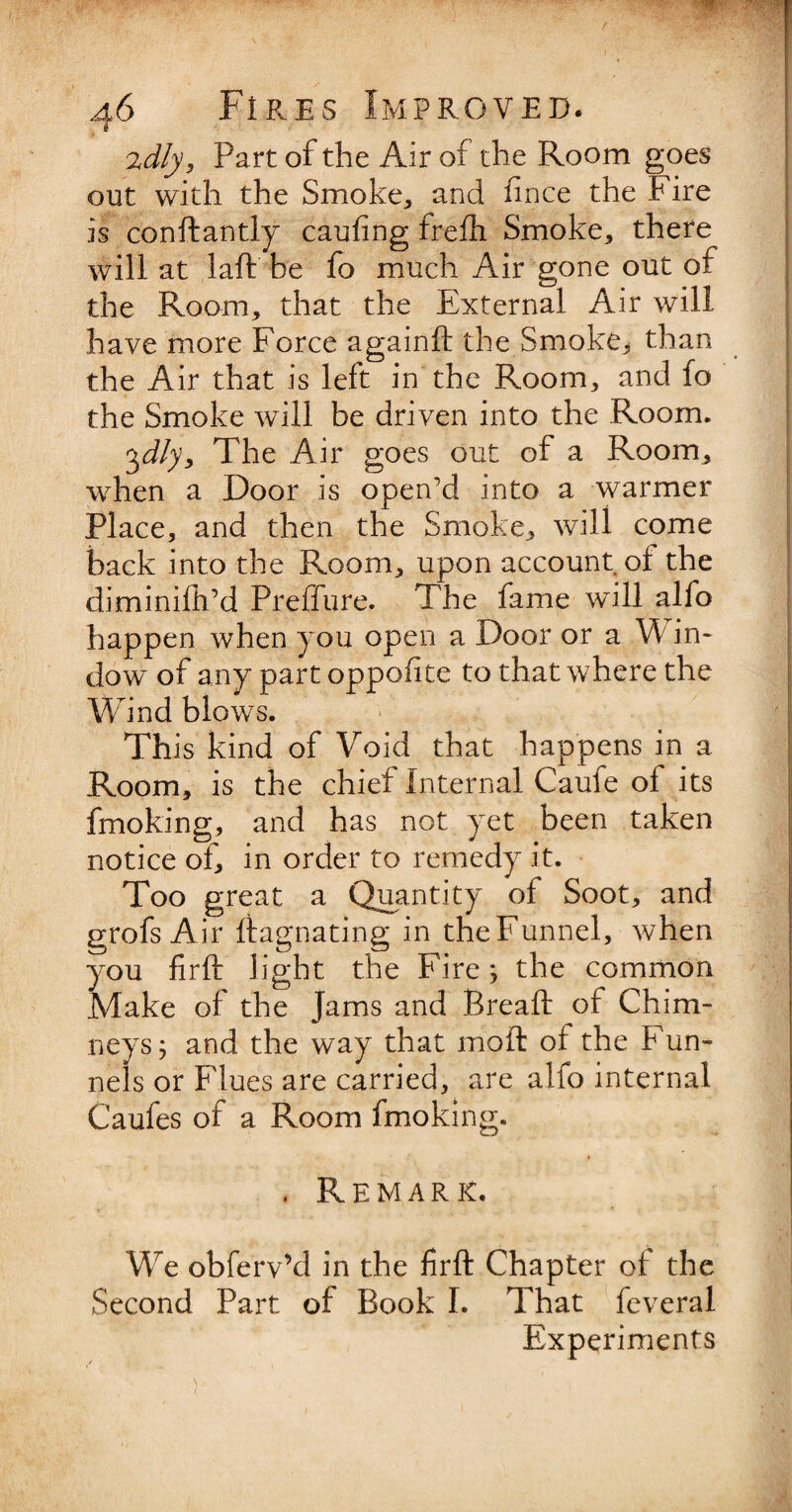 2dly, Part of the Air of the Room goes out with the Smoke., and fince the Fire is conftantly cauiing frefh Smoke, there will at laft be fo much Air gone out of the Room, that the External Air will have more Force againft the Smoke,* than the Air that is left in the Room, and fo the Smoke will be driven into the Room. 3dly. The Air goes out of a Room, when a Door is open’d into a warmer Place, and then the Smoke, will come back into the Room, upon account of the diminifh’d Preffure. The fame will alfo happen when you open a Door or a Win¬ dow of any part oppofite to that where the Wind blows. This kind of Void that happens in a Room, is the chief Internal Caule of its fmoking, and has not yet been taken notice of, in order to remedy it. Too great a Quantity of Soot, and grofs Air ftagnating in the Funnel, when you firft light the Fire; the common Make of the Jams and Bread: of Chim¬ neys ; and the way that moft of the Fun- nels or Flues are carried, are alfo internal Caufes of a Room fmoking. , Remark. We obferv’d in the firft Chapter of the Second Part of Book I. That feveral Experiments