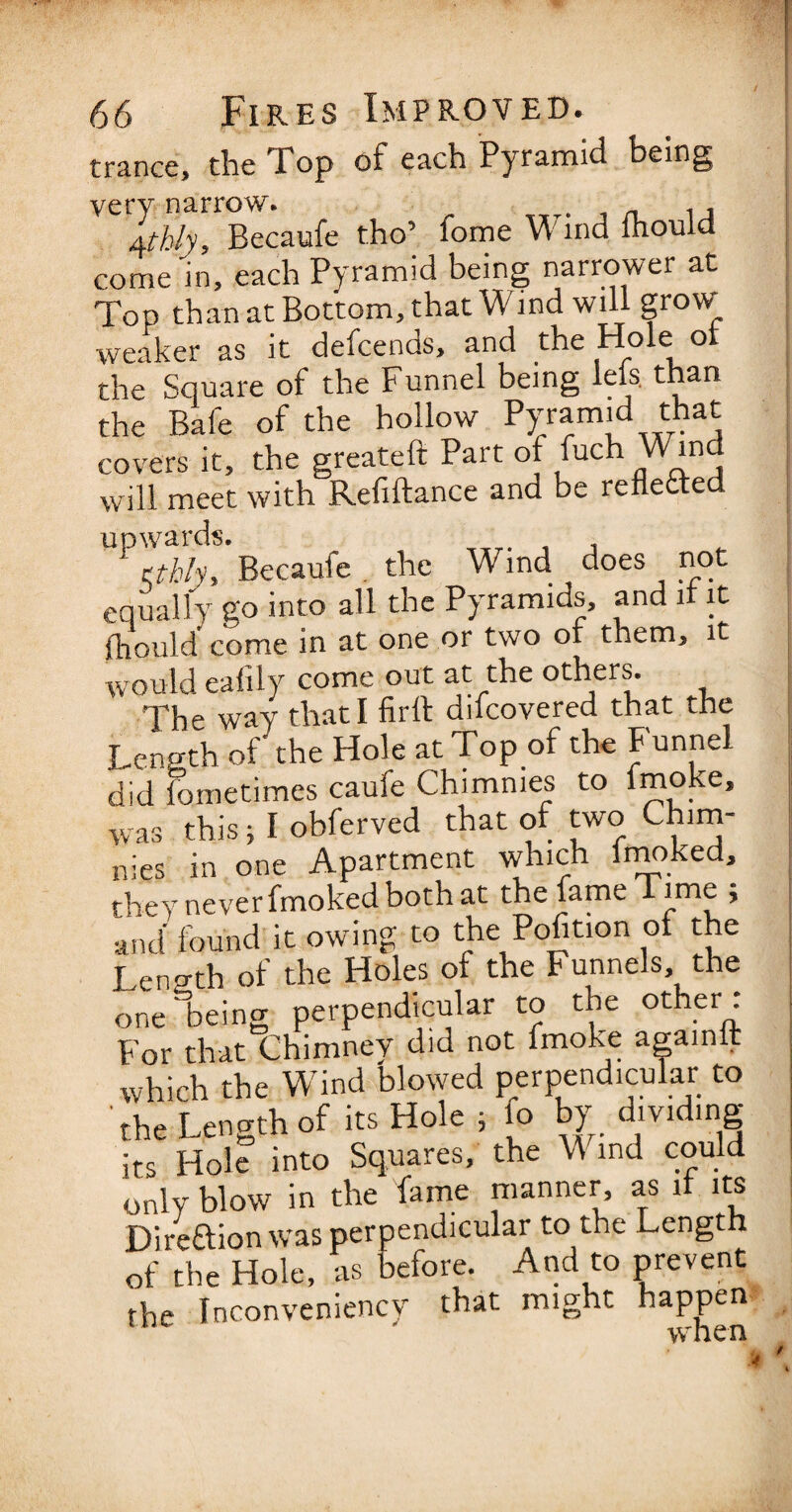 trance, the Top of each Pyramid being very narrow. 1 , Jtfhly, Becaufe tho’ fome Wind lhould come'in, each Pyramid being narrower at Top than at Bottom, that Wind will grow' weaker as it defcends, and the Hole ot the Square of the Funnel being lels than the Bafe of the hollow Pyramid that covers it, the greateft Part of fuch Wind will meet with Refiftance and be reflected ^ Becaufe. the Wind does not equally go into all the Pyramids, and if it fliould' come in at one or two ot them, it would eafily come out at the others. The way that I firft difcovered that the Length of the Hole at Top of the Funnel did fometimes caufe Chimmes to imoke, was this; I obferved that of two Chim- nies in one Apartment which fmoked, they never fmoked both at the fame Time ; and found it owing to the Pofition of the Length of the Holes of the Funnels the one being perpendicular to the other: For that Chimney did not fmoke agamit which the Wind Wowed perpendicular to the Length of its Hole , fo by dividmg its Hole into Squares, the Wind could only blow in the fame manner, as it its Direftion was perpendicular to the Length of the Hole, as before. And to prevent the Inconveniency that might happen ' it' h pn