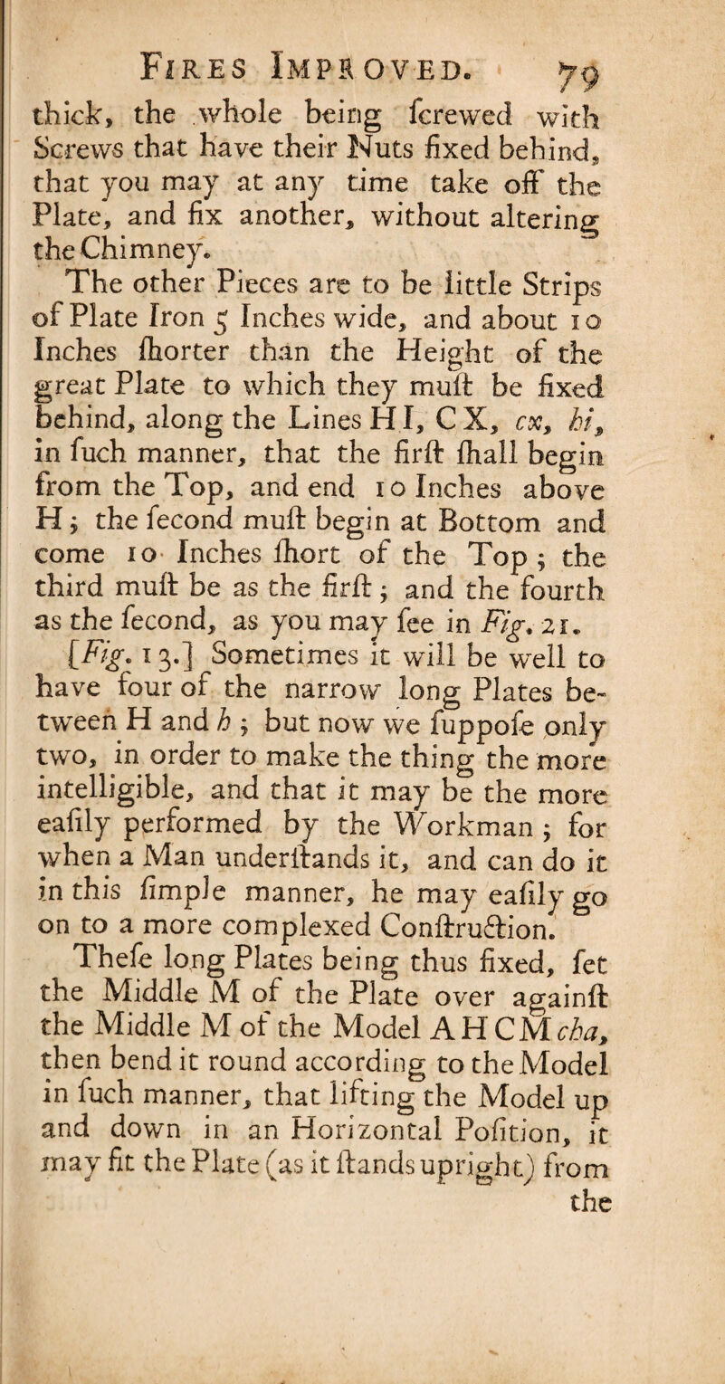 thick, the whole being fcrewed with Screws that have their Nuts fixed behind, that you may at any time take oft' the Plate, and fix another, without altering the Chimney. The other Pieces are to be little Strips of Plate Iron 5 Inches wide, and about 10 Inches Ihorter than the Height of the great Plate to which they mult be fixed behind, along the Lines H I, C X, cx, hi9 in fuch manner, that the firft fhall begin from the Top, and end 10 Inches above H ; the fecond mull begin at Bottom and come io Inches fhort of the Top; the third mult be as the firft; and the fourth as the fecond, as you may fee in Fig* 21* [Fig* 13.] Sometimes it will be well to have four of the narrow long Plates be¬ tween H and k ; but now we fuppofe only two, in order to make the thing the more intelligible, and that it may be the more eafily performed by the Workman; for when a Man underftands it, and can do it in this Ample manner, he may eafily go on to a more complexed Conftruftion. Thefe long Plates being thus fixed, fet the Middle M of the Plate over againft the Middle M of the Model AH CMcba> then bend it round according to the Model in fuch manner, that lifting the Model up and down in an Horizontal Pofition, it may fit the Plate (as it ftands upright) from the