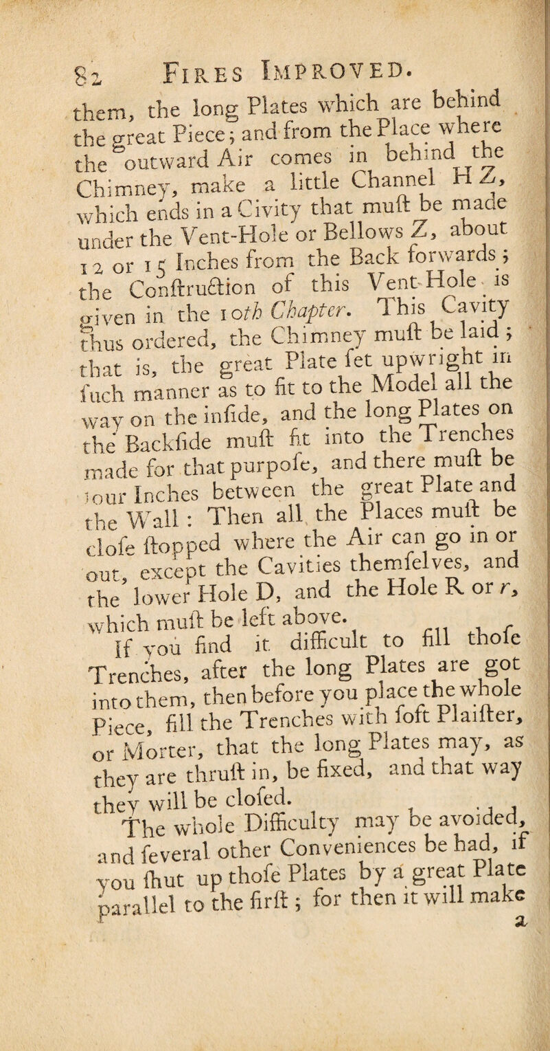 them, the long Plates which are behind the great Piece; and from the Place where the outward Air comes in behind the Chimney, make a little Channel ri > which ends in aCivity that muft be made under the Vent-Hole or Bellows Z, about I2 0r it Inches from the Back forwards; the Conftruftion of this Vent-Hole is triven in the i oth Chapter. 1 his Cavity thus ordered, the Chimney muft be laid ; that is, the great Plate fet upwnght in fuch manner as to fit to the Model all the wav on the infide, and the long Plates on the Backfide muft fit into the Trenches made for that purpole, and there muft be lour Inches between the great Plate and the Wall: Then all the Places muft be clofi* Hopped where the Air can go in or out; except the Cavities themfelves, and the lower Hole D, and the Hole R or r, which muft be left above. If you find it difficult to fill thofc Trenches, after the long Plates are got into them, then before you place the whole p;ece fill the Trenches with fort rlailter, orMortcr, that the long Plates may, as they are thruft in, be fixed, and that way they will be doled. , The whole Difficulty may be avoided, •md feveral other Conveniences be had, if y ou (hut up thofe Plates by a great Pla te parallel to the firft ; for then it will make