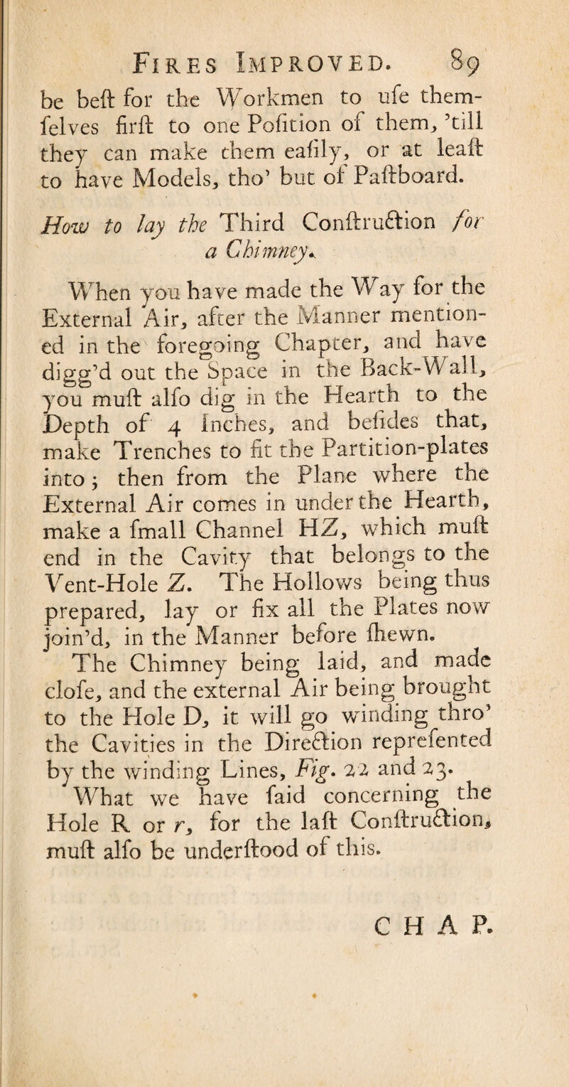 be beft for the Workmen to ufe them- felves firft to one Pofition of them, ’till they can make them eafily, or at leait to have Models, tho’ but of Paftboard. How to lay the Third Conftru&ion for a Chimney* When you have made the Way for the External Air, after the Manner mention¬ ed in the foregoing Chapter, and have digg’d out the Space in the Back-Wall, you muft alfo dig in the Hearth to the Depth of 4 Inches, and belides that, make Trenches to fit the Partition-plates into j then from the Plane where the External Air comes in under the Hearth, make a fmall Channel HZ, which muft end in the Cavity that belongs to tne Vent-Hole Z. The Hollows being thus prepared, lay or fix all the Plates now join’d, in the Manner before {hewn. The Chimney being laid, and made clofe, and the external Air being brought to the Hole D, it will go winding thro5 the Cavities in the Direction reprefented by the winding Lines, Fig. 22 and 23. What we have faid concerning the Hole R or r, for the laft Conftru&ion, muft alfo be underftood of this. ♦ +