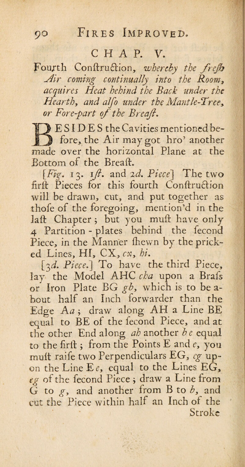 C H A P. V, fourth Conftruflrion, whereby the frejh Air coming continually into the Room, acquires Heat behind the Back under the Hearth, and alfo under the Mantle-Tree, or Fore-part of the Breafi. BESIDES the Cavities mentioned be¬ fore., the Air may got hro5 another made over the horizontal Plane at the Bottom of the Breafh [Fig* 13* 1/?. and 2d. Piece] The two firft Pieces for this fourth Conftru&ion will be drawn, cut, and put together as thofe of the foregoing, mention’d in the laft Chapter j but you muft have only 4 Partition - plates behind the fecond Piece, in the Manner fhewn by the prick¬ ed Lines, HI, CX, cx, hi. {f. Piece.] To have the third Piece, lay the Model AHC cha upon a Brafs or Iron Plate BG gb, which is to be a- bout half an Inch forwarder than the Edge Aa > draw along AH a Line BE equal to BE of the fecond Piece, and at the other End along ah another be equal to the firth ; from the Points E and c, you mult raife two Perpendiculars EG, eg up¬ on the Line Ee, equal to the Lines EG, eg of the fecond Piece ; draw a Line from G to g, and another from B to b, and cut the Piece within half an Inch of the Stroke