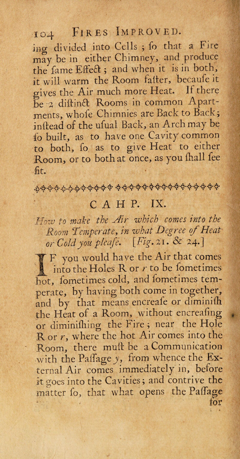 iHg divided into Cells ; fo that a Fnc may be in either Chimney, and produce the fame Effeft ; and when it is in both, it will warm the Room falter, becaufe it gives the Air much more Heat. If there be -2 diftinft Rooms in common Apart¬ ments* whofe Chimnies are Back to Back; inftead of the ufual Back, an Arch may be lb built* as to have one Cavity common to both* fo as to give Heat to either Room, or to both at once* as you (hall fee lit. • C A H P. IX. How to make the Sr which comes into the Room Temperate, in what Degree of Heap or Cold you pieafe, [ Fig. 2 i. & 24- ] IF you would haye the Air that comes into the Holes R or r to be fometimes hot* fometimes cold* and fometimes tem¬ perate* by having both come in together* and by that means encreafe or diminilh the Heat of a Room* without encreafing or di mi milling the Fire ; near the Hole R or r, where the hot Air comes into the Room* there mutt be a Communication with the Paffage y, from whence the Ex¬ ternal Air comes immediately in, before it goes into the Cavities; and contrive the matter fo, that what opens the Paffage > for