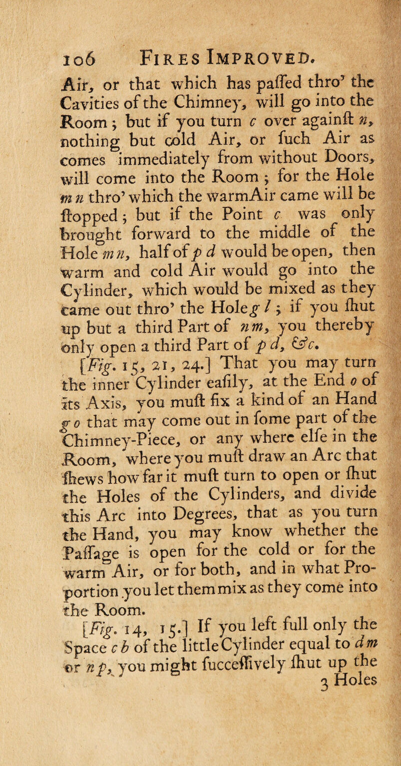 Air, or that which has paffed throT the Cavities of the Chimney, will go into the Room ; but if you turn c over againft n> nothing but cold Air, or fuch Air as comes immediately from without Doors, will come into the Room ; for the Hole m n thro’ which the warmAir came will be flopped; but if the Point c was only brought forward to the middle of the Hole mn, half of p d would be open, then warm and cold Air would go into the Cylinder, which would be mixed as they came out thro5 the Hole^ / ; if you fhut up but a third Part of nm> you thereby only open a third Part of p d, &c. [Fig. 15, 21, 24.] That you may turn the inner Cylinder eafily, at the End 0 of its Axis, you muft fix a kind of an Hand go that may come out in fome part of the Chimney-Piece, or any where elfe in the Room, where you muft draw an Arc that Chews how tar it muft turn to open or fhut the Holes of the Cylinders, and divide this Arc into Degrees, that as you turn the Hand, you may know whether the Paffage is open for the cold or for the warm Air, or for both, and in what Pro¬ portion .you let them mix as they come into the Room. [Fig. 14, 15.] If you left full only the Space cb of the little Cylinder equal to dm or np, you might fucceffively fhut up the 3 Holes