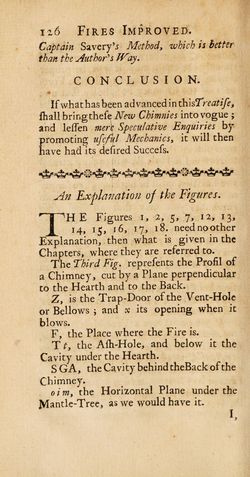 Captain Savery’r Method, which ts Better than the Author's Way. CONCLUSION. f a. If whathasbeen advanced 'mxP\\$Trcatifes fhall brir.gthefe New Chimnies into vogue ; and leffen men Speculative Enquiries by- promoting ufefkl Mechanics, it will then have had its denred Succefs. An Explanation of the Figures. T^H E Figures i, 2, 5, 7, 12, 13, 14, 15, 16, 17, 18. need no other Explanation, then what is given in the Chapters, where they are referred to. The Third Fig. reprefents the Profil of a Chimney, cut by a Plane perpendicular to the Hearth and to the Back. Z, is the Trap-Door of the Vent-Hole or Bellows ; and x its opening when it blows. F, the Place where the Fire is. T t, the Alh-Hole, and below it the Cavity under the Hearth. SGA, the Cavity behind theBack of the Chimney. 0 i m, the Horizontal Plane under the Mantle-Tree, as we would have it.
