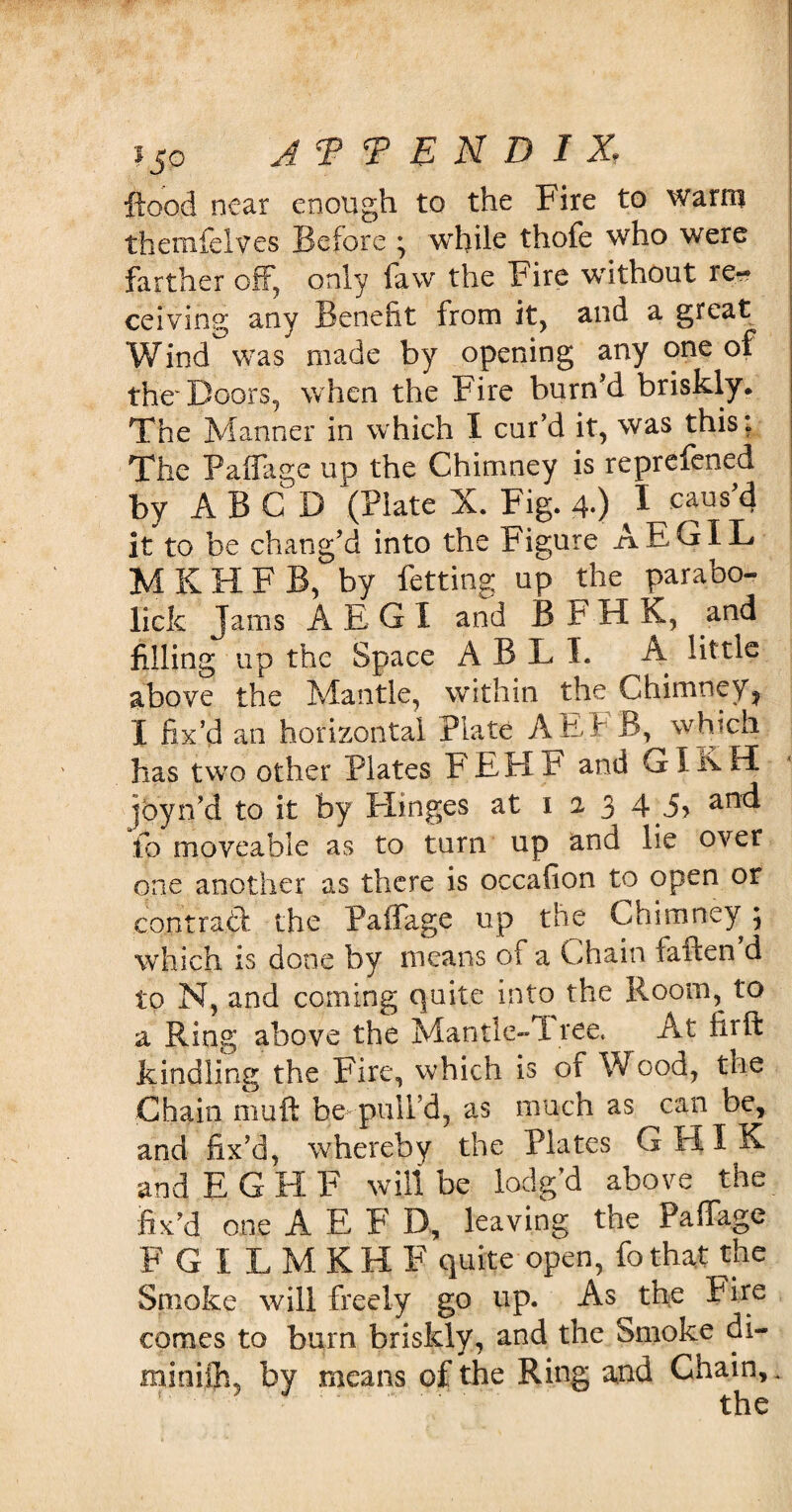 ftood near enough to the Fire to warm themfelves Before ; while thofe who were farther off, only faw the Fire without re¬ ceiving any Benefit from it, and a great Wind was made by opening any one of the'Doors, when the Fire burn’d briskly. The Manner in which I cur’d it, was this: The Padage up the Chimney is reprefened by A B C D (Plate X. Fig. 4.) I caus’d it to be chang’d into the Figure AEGXL MKHFB, by fetting up the parabo- lick Jams AEGI and B F H K, and filling up the Space A B L I. A little above the Mantle, within the Chimney^ I fix’d an horizontal Plate A EE B, which lias two other Plates FEHF and GIK H |byn’d to it by ITinges at 123 4 anc^ fo moveable as to turn up and lie over one another as there is occafion to open or contract the Paifage up the Chimney} which is done by means of a Chain fatten’d to N, and coming quite into the Room, to a Ring above the Mantle-Tree, At firft kindling the Fire, which is of Wood, the Chain mutt be pull’d, as much as can be, and fix’d, whereby the Plates G HI K and E G H F will be lodg’d above the fix’d one A E F D, leaving the Paffage FGILMKHF quite open, fo that the Smoke will freely go up. As the Fire comes to burn briskly, and the Smoke di- minijfi, by means of the Ring and Chain,.