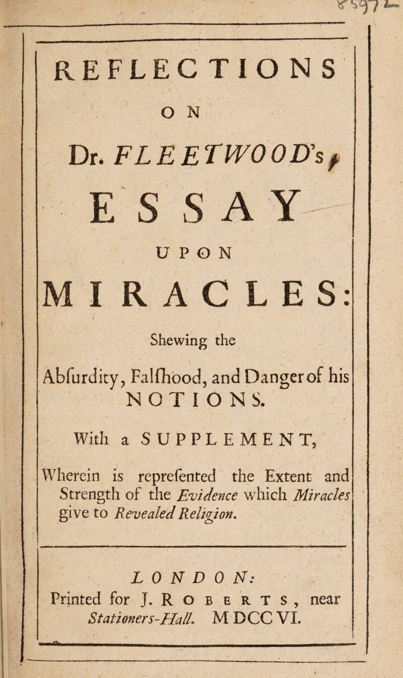 7 REFLEC TIO N S O N Dr. FLEET WO OD’s? E S S AY UPON 1 * M I RAGLES: Shewing the / ' ~ / V * t - , ■ ■ • Abfurdity, Falfhood, and Danger of his NOTIONS. With a SUPPLEMENT, Wherein is reprefented the Extent and Strength of the Evidence which Miracles give to Revealed Religion. * . ’ * . • ^ LONDON: Printed for J. Roberts, near Stationers-Ha/L M DCC VI. .- . ..