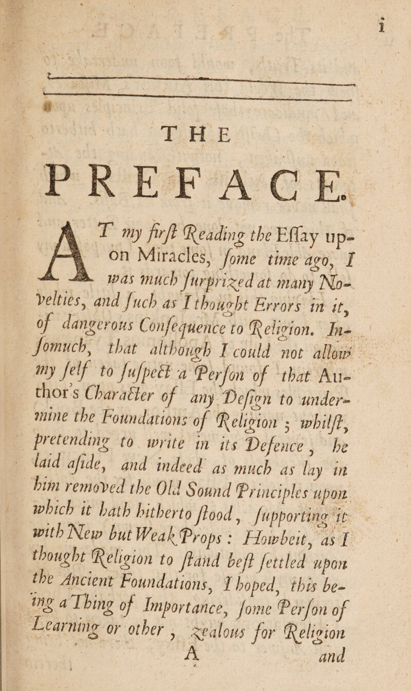 AT my fir ft fading the Effay up~ was much furpriged at many 7s[o- Vcltics, and fuel? as I thought Errors ui tty of dangerous Conference to Religion. In- Jomuch, that although I could not alien? my Jelf to fufpeft a ^perf on of that Au¬ thor's Char alter of any Dejtgn to under- mine the Foundations of Religion $ whilfty pretending to write in its Defence 5 he laid ajide, and indeed as much as lay in him removed the Old Sound Principles upon which it hath hitherto flood, /upporting it wkhNew hut Weaf Props: Howled, as I thought Religion to ft and be ft fettled upon the Ancient Foundations5 1 hoped, this be- ing a Thing of Importance? Jorne P erf on of Learning or other , jealous for Religion A and it.