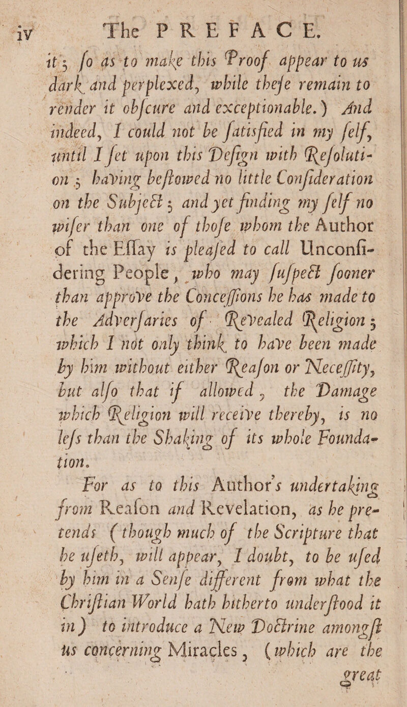 it $ fo as to make this 'Proof appear to us dark., e^d perplexed, while theje remain to render it obfcure and exceptionable.) And indeed, 1 could not be fatisfied in my felf., until 1 Jet upon this Defign with tffejoluti- on .5 having beftowed no little Conjideration on the SubjeEl 5 and yet finding my felf no wifer than one of thofe whom the Author of the Eflay is pleajed to call Unconfi- dering People , who may fufpeSi Jooner than approve the Conceffions he has made to the Adverjaries of ■ (IfVealed Religion 5 which 1 not only think to have been made by him without either ffeafon or Flecejfty, but alfo that if allowed, the Damage which (Religion will receive thereby, is no lejs than the Shading of its whole Founda¬ tion. For as to this Author* undertaking d from Reaion and Revelation, as he pre- ' tends (though much of the Scripture that he ujeth, will appear, I doubt, to be ufed by him in a Senfe different from what the Chriflian World hath hitherto underflood it in) to introduce a Flew DoElrine amongfl us concerning Miracles, (which are the great