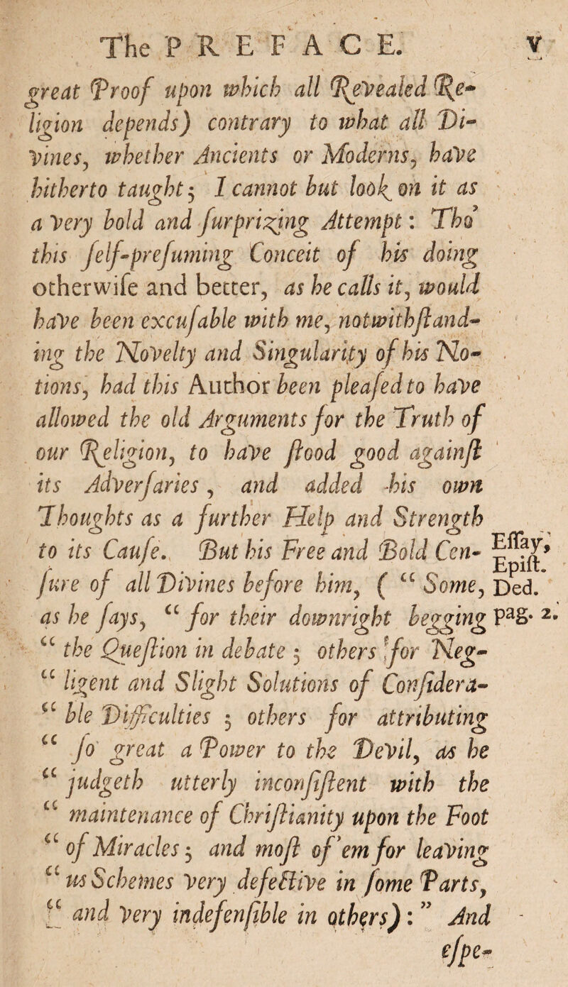 great (proof upon which all Revealed Re¬ ligion depends) contrary to what all Di¬ vines, whether Ancients or Moderns, haVe hitherto taught 5 1 cannot hut loo foil it as a Very bold and furprizjng Attempt: Tha this felf-prefurning Conceit of his doing otherwife and better, as he calls it, would have been excufable with me, notwithfland- ing the NoVelty and Singularity of bis TSLo- ■ tions, had this Author been pleafed to have allowed the old Arguments for the Truth of our (Religion, to have flood good againfl its Adversaries, and added -his own Thoughts as a further Help and Strength to its Caufe. But his Free and 'Bold Cen- jure of all Divines before him, ( “ Some, Ded. as he fays, tc for their downright begging Pa& 2 u the Queftion in debate 5 others for Meg- u ligent and Slight Solutions of Confldera- u ble Difficulties 5 others for attributing u jo great a Power to the Devil, as he ct judgeth utterly inconfflent with the “ maintenance of ChriJIUnity upon the Foot a of Miracles5 and mofl of em for leaving a us Schemes Very defe&ive in fome Parts, a and Very indefenfble in others): ” And -