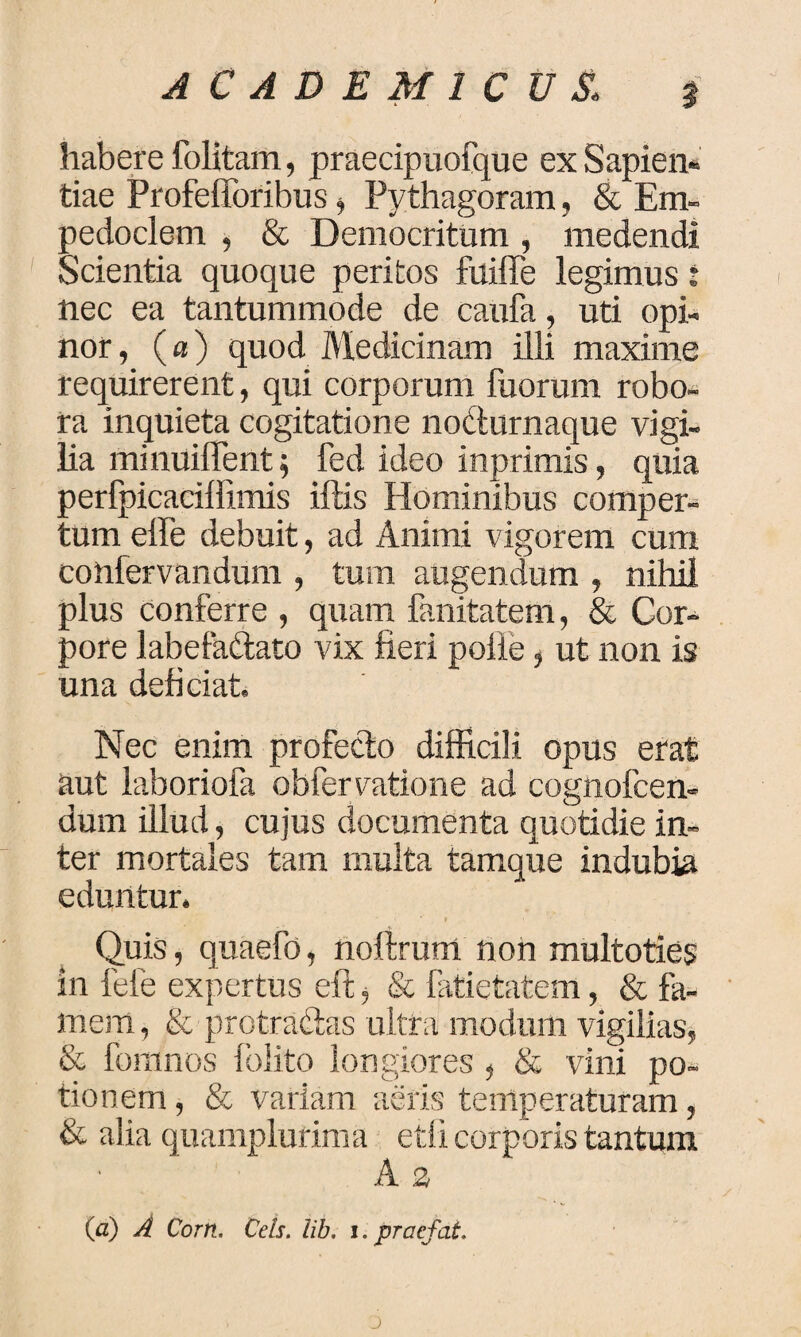 habere folitam, praecipuofque ex Sapien* tiae Profefforibus > Pythagoram, & Em¬ pedoclem , & Democritum, medendi Scientia quoque peritos fuiffe legimus: nec ea tantummode de caufa, uti opi¬ nor , (a) quod Medicinam illi maxime requirerent, qui corporum fuorum robo¬ ra inquieta cogitatione nodurnaque vigi¬ lia minuiffent; fed ideo inprimis, quia oerfpicaciffimis iftis Hominibus comper- ;um effe debuit, ad Animi vigorem cum confervandum , tum augendum , nihil plus conferre , quam fanitatem, & Cor¬ pore labefa&ato vix fieri polle, ut non is una deficiat. Nec enim profecto difficili opus erat aut laboriofa obfervatione ad cognofcen- dum illud, cujus documenta quotidie in¬ ter mortales tam multa tamque indubia eduntur. Quis, quaefo, noltrum non multoties in fele expertus eft , & fatietatem, & fa¬ mem , & protractas ultra modum vigilias, & foranos folito longiores, & vini po¬ tionem , & variam aeris temperaturam, & alia quamplurima etfi corporis tantum A s (a) A Corn. Ceis. lib. i. praefat. J