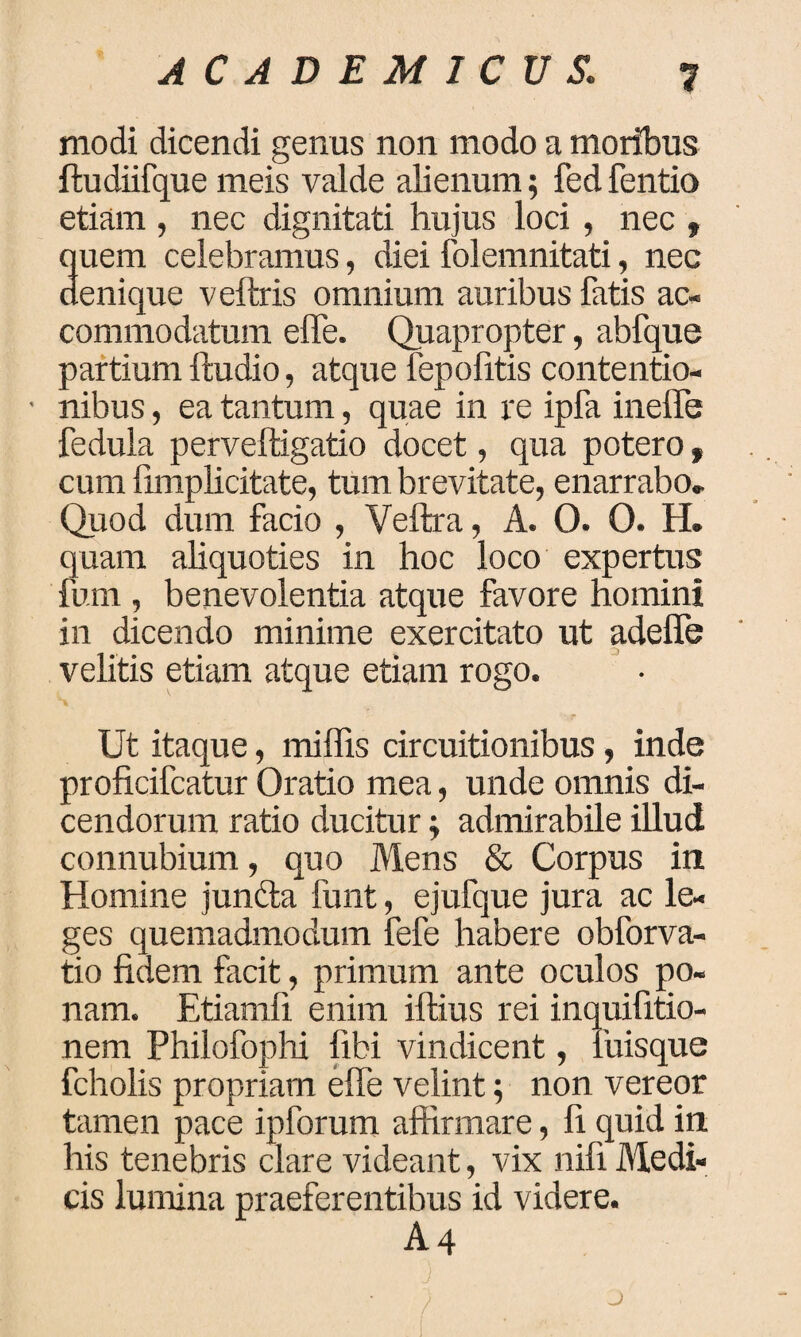 modi dicendi genus non modo a moribus ftudiifque meis valde alienum; fed fentio etiam , nec dignitati hujus loci, nec » quem celebramus, diei folemnitati, nec denique veftris omnium auribus fatis ac¬ commodatum effe. Quapropter, abfque partium ftudio, atque fepolitis contentio- ■ nibus, ea tantum, quae in re ipfa ineffe fedula perveftigatio docet, qua potero , cum {implicitate, tum brevitate, enarrabo. Quod dum facio , Veftra, A. O. 0. H. quam aliquoties in hoc loco expertus fum , benevolentia atque favore homini in dicendo minime exercitato ut adelfe velitis etiam atque etiam rogo. Ut itaque, milfis circuitionibus, inde proficifcatur Oratio mea, unde omnis di¬ cendorum ratio ducitur; admirabile illud connubium, quo Mens & Corpus in Homine jundta funt, ejufque jura ac le¬ ges quemadmodum fefe habere obforva- tio fidem facit, primum ante oculos po¬ nam. Etiamli enim iftius rei inquifitio- nem Philofophi libi vindicent, fuisque fcholis propriam elfe velint; non vereor tamen pace ipforum affirmare, fi quid in his tenebris clare videant, vix nili Medi¬ cis lumina praeferentibus id videre. A4