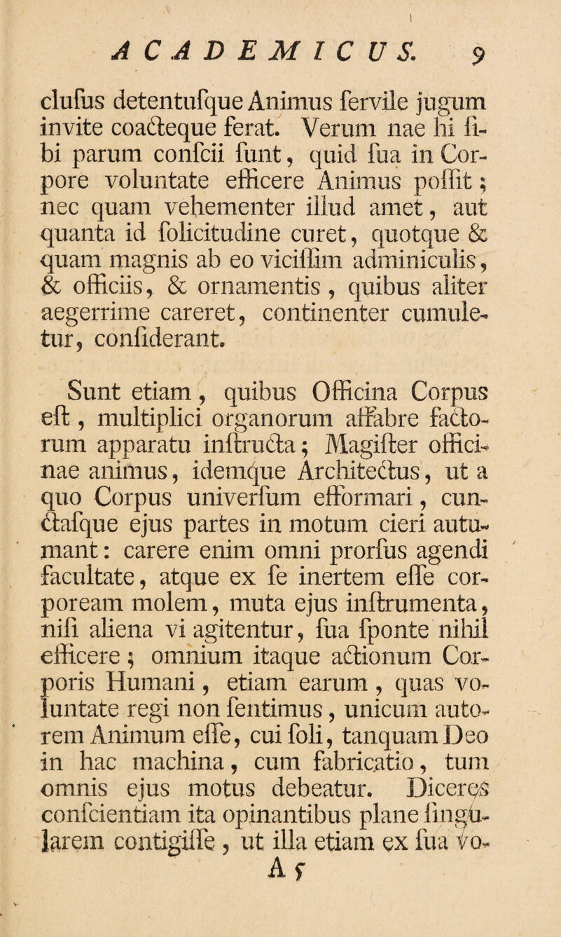 elutus detentufque Animus fervile jugum invite coadteque ferat. Verum nae hi li¬ bi parum confcii funt, quid fua in Cor¬ pore voluntate efficere Animus poffit; nec quam vehementer illud amet, aut quanta id folicitudine curet, quotque & quam magnis ab eo viciffim adminiculis, & officiis, & ornamentis, quibus aliter aegerrime careret, continenter cumule¬ tur, confiderant. Sunt etiam, quibus Officina Corpus elt , multiplici organorum attrabre ficto¬ rum apparatu inftrutta; Magifter offici¬ nae animus, idemque Architectus, ut a quo Corpus univerfum efformari, cun- ctafque ejus partes in motum cieri autu¬ mant : carere enim omni prorfus agendi facultate, atque ex fe inertem elfe cor¬ poream molem, muta ejus inllrumenta, nifi aliena vi agitentur, fua fponte nihil efficere ; omnium itaque adtionum Cor¬ poris Humani, etiam earum , quas vo¬ luntate regi non fentimus, unicum auto- rem Animum elfe, cuifoli, tanquam Deo in hac machina, cum fabricatio, tum omnis ejus motus debeatur. Diceres confcientiam ita opinantibus plane lingu¬ larem contigilfe, ut illa etiam ex fua vo-