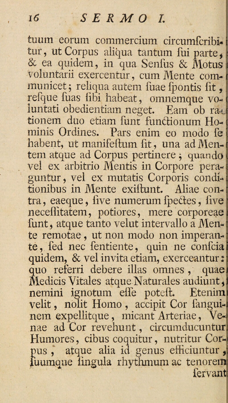 tuum eorum commercium circumfcribi- tur, ut Corpus aliqua tantum fui parte , & ea quidem, in qua Senfus & Motus voluntarii exercentur, cum Mente com¬ municet ; reliqua autem fuae fpontis lit, refque fuas libi habeat, omnemque vo¬ luntati obedientiam neget. Eam ob ra*. tionem duo etiam funt fundionum Ho¬ minis Ordines. Pars enim eo modo fe habent, ut manifeftum fit, una ad Men¬ tem atque ad Corpus pertinere quando vel ex arbitrio Mentis in Corpore pera¬ guntur, vel ex mutatis Corporis condi¬ tionibus in Mente exiftunt. Aliae con¬ tra , eaeque, five numerum fpedes, five neceffitatem, potiores, mere corporeae funt, atque tanto velut intervallo a Men¬ te remotae , ut non modo non imperan¬ te , fed nec fentiente, quin ne confcia quidem, & vel invita etiam, exerceantur: quo referri debere illas omnes , quae Medicis Vitales atque Naturales audiunt, nemini ignotum elfe poteft. Etenim i velit, nolit Homo , accipit Cor fangui- nem expellitque, micant Arteriae, Ve¬ nae ad Cor revehunt, circumducuntur Humores, cibus coquitur, nutritur Cor- fms , atque alia id genus efficiuntur , uumque lingula rhythmum ac tenorem fervant