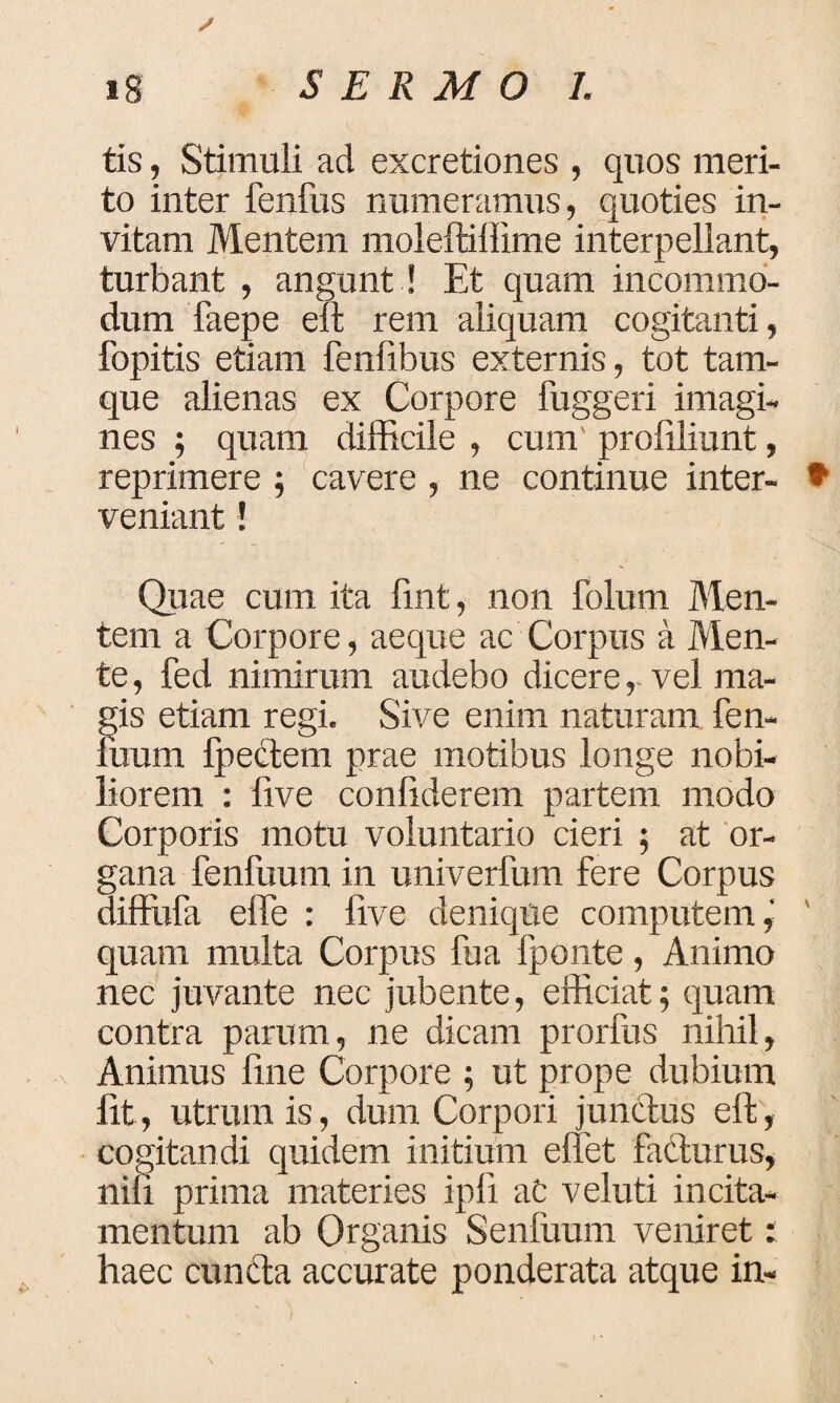 tis, Stimuli ad excretiones , quos meri¬ to inter fenfus numeramus, quoties in¬ vitam Mentem moleftiiiime interpellant, turbant , angunt ! Et quam incommo¬ dum faepe elt rem aliquam cogitanti, fopitis etiam fenfibus externis, tot tam- que alienas ex Corpore fuggeri imagi¬ nes ; quam difficile , cum profiliunt, reprimere ; cavere , ne continue inter- * veniant! Quae cum ita fint, non folum Men¬ tem a Corpore, aeque ac Corpus a Men¬ te , fed nimirum audebo dicere, vel ma¬ gis etiam regi. Sive enim naturam fen¬ ilium fpectem prae motibus longe nobi¬ liorem : live confiderem partem modo Corporis motu voluntario cieri ; at or¬ gana fenfuum in univerfum fere Corpus diffufa elfe : live denique computem, ' quam multa Corpus fua fponte, Animo nec juvante nec jubente, efficiat; quam contra parum, ne dicam prorfus nihil. Animus fine Corpore ; ut prope dubium Iit, utrum is, dum Corpori junctus eft, cogitandi quidem initium effiet fa&urus, nili prima materies ipfi ac v eluti incita¬ mentum ab Organis Senluum veniret: haec eunda accurate ponderata atque in-