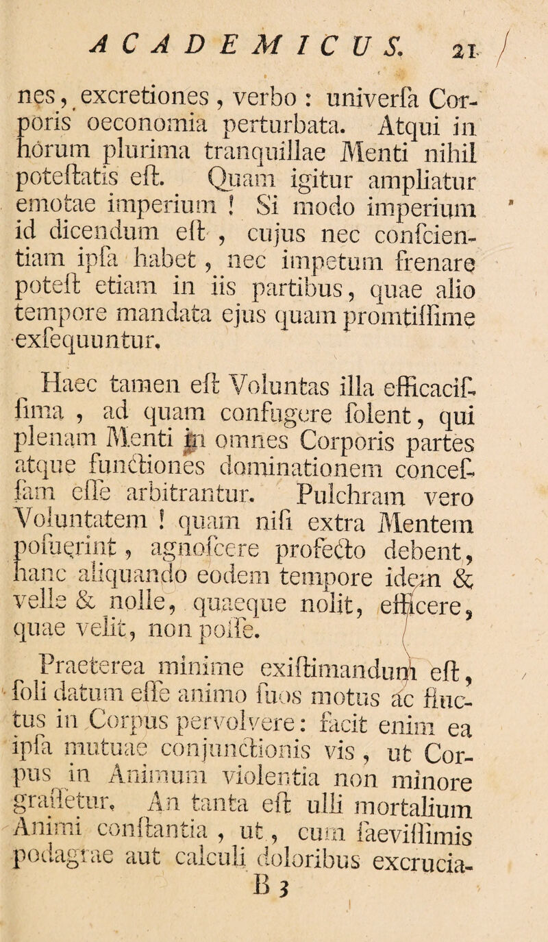 / nes, excretiones , verbo : univerfa Cor¬ poris oeconomia perturbata. Atqui in noram plurima tranquillae Menti nihil poteftatis eft. _ Quam igitur ampliatur emotae imperium J Si modo imperium ’ id dicendum eft-, cujus nec confcien- tiam ipfa habet, nec impetum frenare poteft etiam in iis partibus, quae alio tempore mandata ejus quam promtiffirne •exfequuntur. „ Haec tamen eft Voluntas illa efficacif- llma , ad quam confugere folent, qui plenam Menti in omnes Corporis partes atque funcliones dominationem concef. fam effe arbitrantur. Pulchram vero Voluntatem 1 quam nifi extra Mentem noluerint, agnofcere profecto debent, hanc aliquando eodem tempore idem & velle & nolle, quaeque nolit, efficere, quae velit, non polle. Praeterea minime exiftimandun! eft, foli uatum eft e animo iuos motus ac fluc¬ tus in Corpus pervolvere: facit enim ea ipfa mutuae conjunctionis vis, ut Cor¬ pus in Animum violentia non minore graftetur. An tanta eft ulli mortalium Animi conitamia , ut, cum iaevilhmis podagrae aut calculi doloribus excrucia- B 3