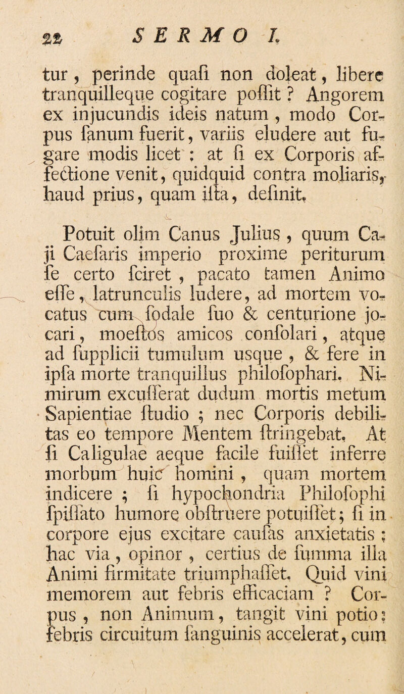 tur , perinde quafi non dole at, libere tranquilleque cogitare poffit ? Angorem ex injucundis ideis natum , modo Cor¬ pus fanum fuerit, variis eludere aut fu¬ gare modis licet : at fi ex Corporis af¬ fectione venit, quidquid contra moliaris,- haud prius, quam iita, definit, <L Potuit olim Canus Julius , quum Ca¬ ji Caefaris imperio proxime periturum fe certo fciret , pacato tamen Animo effe, latrunculis ludere, ad mortem vo¬ catus cum fodale fuo & centurione jo,- cari, moeftos amicos confolari, atque ad fupplicii tumulum usque , & fere in ipfa morte tranquillus philofophari. Ni¬ mirum excufferat dudum mortis metum Sapientiae ftudio ; nec Corporis debili¬ tas eo tempore Mentem ftringebat, At fi Caligulae aeque facile fuifiet inferre morbum huin homini , quam mortem indicere ; fi hypochondria Philofophi fpiffato humore obftruere potuiffet; fi in corpore ejus excitare caufas anxietatis ; hac via , opinor , certius de fumma illa Animi firmitate triumphaftet. Quid vini memorem aut febris efficaciam ? Cor¬ pus , non Animum, tangit vini potio: febris circuitum fanguinis accelerat, cum