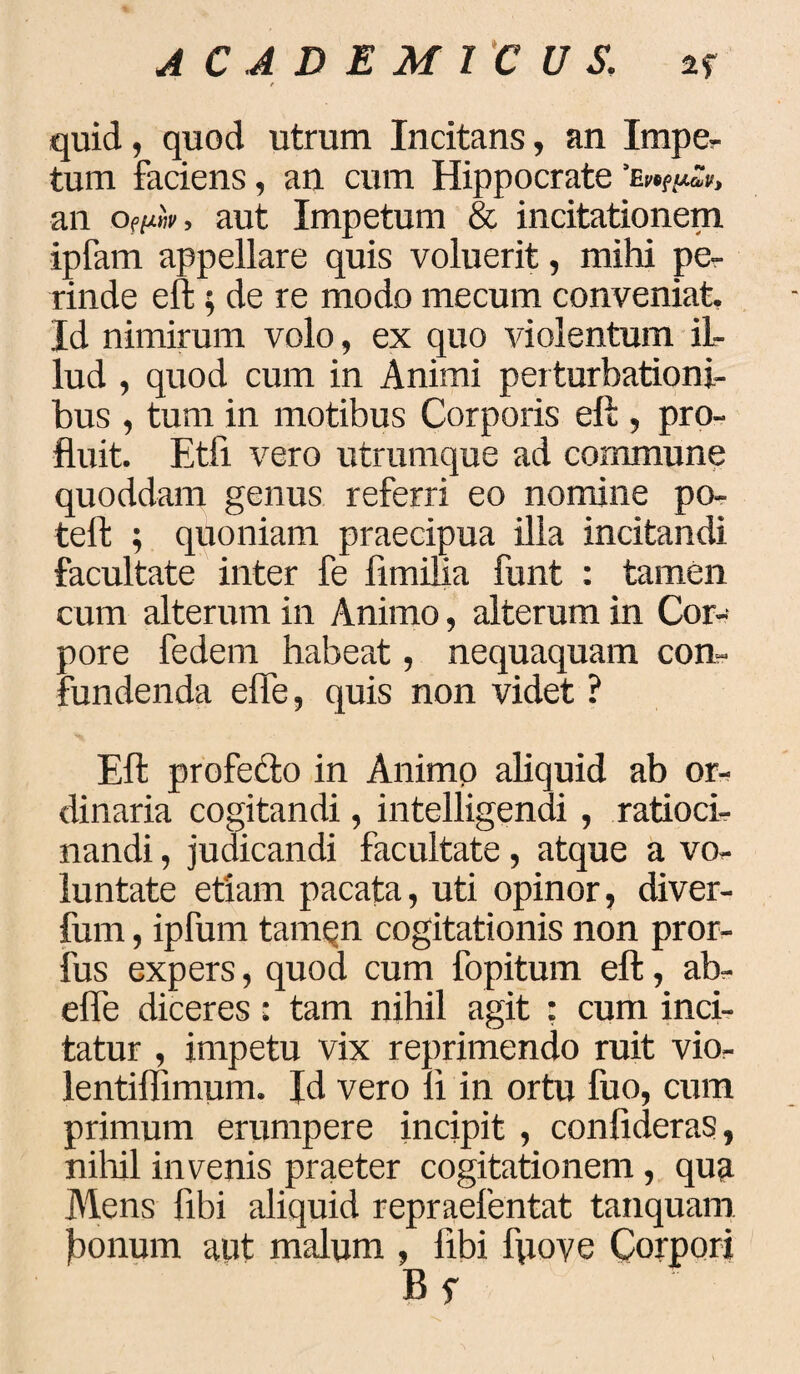 quid, quod utrum Incitans, an Impe¬ tum faciens, an cum Hippocrate an of[uw, aut Impetum & incitationem ipfam appellare quis voluerit, mihi pe¬ rinde e it; de re modo mecum conveniat. Id nimirum volo, ex quo violentum il¬ lud , quod cum in Animi perturbationi¬ bus , tum in motibus Corporis eft , pro¬ fluit. Etfi vero utrumque ad commune quoddam genus referri eo nomine po- teffc ; quoniam praecipua ilia incitandi facultate inter fe limifia funt : tamen cum alterum in Animo, alterum in Cor¬ pore fedem habeat, nequaquam con¬ fundenda elfe, quis non videt ? Eli profecto in Animo aliquid ab or¬ dinaria cogitandi, intelligendi , ratioci¬ nandi , judicandi facultate, atque a vo¬ luntate etiam pacata, uti opinor, diver- fum, ipfum tamen cogitationis non pror- fus expers, quod cum fopitum elt, ab- elfe diceres: tam nihil agit : cum inci¬ tatur , impetu vix reprimendo ruit vio- lentiffimum. Id vero li in ortu fuo, cum primum erumpere incipit, conlideras, nihil invenis praeter cogitationem, qua Mens libi aliquid repraefentat tanquam Jaonum aut malum , libi fpoye Corpori