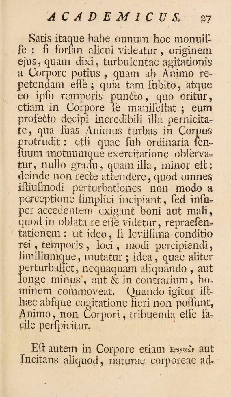 37 Satis itaque habe ounum hoc monuit fe : fi forlan alicui videatur, originem ejus, quam dixi, turbulentae agitationis a Corpore potius , quam ab Animo re¬ petendam elbe ; quia tam fu bito, atque eo ipfo remporis puncto, quo oritur, etiam in Corpore fe manifeftat ; eum profedo decipi incredibili illa pernicita^ te, qua fiias Animus turbas in Corpus protrudit: etfi quae fub ordinaria fen- Fuum motuumque exercitatione obferva-. tur, nullo gradu, quam illa, minor eft; deinde non reCte attendere, quod omnes iftiufmodi perturbationes non modo a perceptione limplici incipiant, fed in(u- per accedentem exigant boni aut mali, quod in oblata re efle videtur, repraefen- tationem : ut ideo, li levillima conditio rei, temporis , loci, modi percipiendi, fimiliumque, mutatur ; idea, quae aliter perturbaret, nequaquam aliquando , aut longe minus', aut & in contrarium, ho¬ minem commoveat. Quando igitur ift- haec abfque cogitatione Heri non polfunt, Animo, non Corpori, tribuenda elfe fa* cile perfpicitur. Eft autem in Corpore etiam aut Incitans aliquod, naturae corporeae ad*